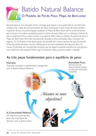 GUIA DE PRODUTOS WELLNESS24
A ComunidadeWellness
Os objectivos para perder
peso são mais fáceis de
alcançar com o apoio activo.
Quanto pesa é uma equação entre a energia que ingere e que gasta. Esta é uma fórmula
simples, mas a falta de conhecimentos de dieta, motivação e altos níveis de stress podem
impedi-lo de ter uma alimentação saudável. O Mapa de Bem Estar dá-lhe as ferramentas
para compor uma dieta saudável, propícia à perda de peso, lidar com os desejos, motivar-se
para o exercício físico, e para manter o programa.Além disso, os efeitos da perda de peso e
Mapa de Bem Estar têm sido clinicamente testados e documentados.Veja o Estudo nas
páginas 32-33. Embora mais peso possa ser perdido, em menos tempo do que no estudo
oficial da perda de peso, o prazo realista para alcançar resultados duradouros são 3-6
meses. O período de manutenção de peso que se segue é quando transforma o programa
num estilo de vida saudável. Pode segui-lo durante meses, quantos poder e desejar.
Alcance os seus
objectivos!
Actividade Física
30 minutos de
exercício leve todos
os dias, por exemplo,
caminhar.
Batido Natural Balance
O Modelo de Perda Peso: Mapa de Bem-estar
The Natural Weight Balance RoadmapTM
Nutrição
Nutrição completa e equilibrada é assegurada
com o Batido Natural Balance.
As três peças fundamentais para o equilíbrio de peso:
 
