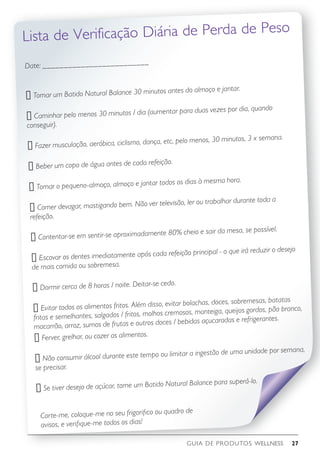 GUIA DE PRODUTOS WELLNESS 27
Corte-me, coloque-me no seu frigorifico ou quadro de
avisos, e verifique-me todos os dias!
Date: _________________________
o Tomar um Batido Natural Balance 30 minutos antes do almoço e jantar.
o Caminhar pelo menos 30 minutos / dia (aumentar para duas vezes por dia, quando
conseguir).
o Fazer musculação, aeróbica, ciclismo, dança, etc, pelo menos, 30 minutos, 3 x semana.
o Beber um copo de água antes de cada refeição.
o Tomar o pequeno-almoço, almoço e jantar todos os dias à mesma hora.
o Comer devagar, mastigando bem. Não ver televisão, ler ou trabalhar durante toda a
refeição.
o Contentar-se em sentir-se aproximadamente 80% cheio e sair da mesa, se possível.
o Escovar os dentes imediatamente após cada refeição principal - o que irá reduzir o desejo
de mais comida ou sobremesa.
o Dormir cerca de 8 horas / noite. Deitar-se cedo.
o Evitar todos os alimentos fritos. Além disso, evitar bolachas, doces, sobremesas, batatas
fritas e semelhantes, salgados / fritos, molhos cremosos, manteiga, queijos gordos, pão branco,
macarrão, arroz, sumos de frutas e outros doces / bebidas açucaradas e refrigerantes.
o Ferver, grelhar, ou cozer os alimentos.
o Não consumir álcool durante este tempo ou limitar a ingestão de uma unidade por semana,
se precisar.
o Se tiver desejo de açúcar, tome um Batido Natural Balance para superá-lo.
Lista de Verificação Diária de Perda de Peso
 