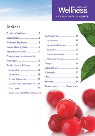 GUIA DE PRODUTOS WELLNESS 3
VIVA BEM, SINTA-SE MELHOR
Produtos Wellness........................5
Especialistas.....................................6
Professor Stig Steen .....................8
Comunidade Igelösa......................9
Segurança e Ciência ................... 10
Porque é que precisamos da
Wellness?...................................... 12
Batido Natural Balance ............. 16
	 Exclusividade .......................................18
	 Testemunho..........................................23
	 O Mapa de Bem-estar.........................24
	 Lista de Controlo de Perda de Peso .27
	 Prato Modelo........................................28
	 Estudos sobre o Batido Natural Balance.32
Índice:
Wellness Pack ............................ 34
	 Exclusividade.........................................37
	 Ingredientes Principais.........................38
	 Astaxantina............................................39
	 Estudos Relacionados..........................40
	Vitaminas e Minerais............................42	
Ómega 3......................................................46
Subscription.................................. 50
Subscrição..................................... 50
FAQ`s............................................ 52
Receitas ........................................ 64
Testemunhos.............. Contracapa
 
