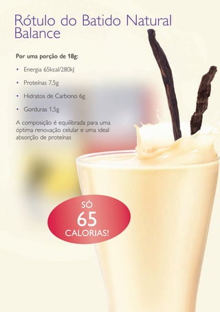 GUIA DE PRODUTOS WELLNESS30
Por uma porção de 18g:
•	 Energia 65kcal/280kJ
•	 Proteínas 7,5g
•	 Hidratos de Carbono 6g
•	 Gorduras 1,5g
A composição é equilibrada para uma
óptima renovação celular e uma ideal
absorção de proteínas
Rótulo do Batido Natural
Balance
SÓ
65CALORIAS!
 