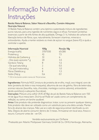 GUIA DE PRODUTOS WELLNESS 31
Informação Nutricional e
Instruções
Batido Natural Balance, Sabor Natural a Baunilha, Contém Adoçante
Nutrição Natural
O Batido Natural Balance contém uma óptimo e patenteada mistura de ingredientes
puros naturais, para uma ingestão de nutrientes segura e eficaz. Fornecem proteínas
essenciais a partir de três fontes de alta qualidade, Ómega 3 / 6, hidratos de carbono de
liberação lenta e de fibras, que, naturalmente, fornecem vitaminas, minerais e
antioxidantes. Ajuda a manter estáveis os níveis de açúcar no sangue (baixo IG) e ajuda a
controlar o apetite.
Informação Nutricial 		 100g 	 Porção 18g
Energia kcal/kJ	 	 	 370/1550	 65/280
Proteínas g	 	 	 42	 	 7,5
Hidratos de Carbono g	 	 32	 	 6
- Dos quais açúcares * g	 	 20	 	 3,5
Gordura Total g	 	 	 8	 	 1,5
- Da qual saturada g	 	 2	 	 0,5	
- Da qual insaturada g	 	 6	 	 1,0
Fibras Dietéticas g	 	 8	 	 1,5
Sódio (Na) g	 	 	 0,6	 	 0,1
* 150 ml de batido contém menos de 1% de lactose
Ingredientes: Fórmula NGC (mistura de proteína de ervilha, maçã, ovo integral, soro de
leite (proteína do leite e rosa mosqueta), albumina de ovo de galinha, fibra de beterraba,
aromas naturais (baunilha, nata, chocolate, manteiga e outros sabores), antioxidante
(ácido ascórbico) e adoçante (Sucralose).
Instruções: Misture uma colher (4,45 dl/18g) de pó do Batido Natural Balance com 150
ml de água fria e mexa bem. Divirta-se! Pode ser usado como um complemento da
refeição, ou como um lanche saudável.
Aviso: Este produto não pretende diagnosticar, tratar, curar ou prevenir qualquer doença.
Este produto não deve ser utilizado como um substituto para uma dieta variada. Manter
fora do alcance das crianças. Não use se o selo de segurança estiver danificado ou em
falta. Depois de aberto consumir dentro de 3 meses. Armazenar em local seco, fresco e
escuro. Consumir antes de - ver EX.
Vendido exclusivamente por Oriflame
Produzido por Atlantic Multipower Germany GmbH  Co. OHG,Hamburgo, Alemanha.
 
