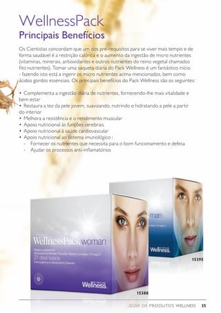 GUIA DE PRODUTOS WELLNESS 35
Os Cientistas concordam que um dos pré-requisitos para se viver mais tempo e de
forma saudável é a restrição calórica e o aumento da ingestão de micro nutrientes
(vitaminas, minerais, antioxidantes e outros nutrientes do reino vegetal chamados
fito nutrientes). Tomar uma saqueta diária do Pack Wellness é um fantástico início
- fazendo isto está a ingerir os micro nutrientes acima mencionados, bem como
ácidos gordos essenciais. Os principais benefícios do Pack Wellness são os seguintes:
•	Complementa a ingestão diária de nutrientes, fornecendo-lhe mais vitalidade e
bem estar
•	Restaura a tez da pele jovem, suavizando, nutrindo e hidratando a pele a partir
do interior
•	Melhora a resistência e o rendimento muscular
•	Apoio nutricional às funções cerebrais
•	Apoio nutricional à saúde cardiovascular
•	Apoio nutricional ao sistema imunológico :
	 -	 Fornecer os nutrientes que necessita para o bom funcionamento e defesa
	 -	 Ajudar os processos anti-inflamatórios
WellnessPack
Principais Benefícios
15388
15395
 