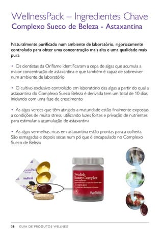 GUIA DE PRODUTOS WELLNESS38
WellnessPack – Ingredientes Chave
Complexo Sueco de Beleza - Astaxantina
Naturalmente purificado num ambiente de laboratório, rigorosamente
controlado para obter uma concentração mais alta e uma qualidade mais
pura
• 	Os cientistas da Oriflame identificaram a cepa de algas que acumula a
maior concentração de astaxantina e que também é capaz de sobreviver
num ambiente de laboratório
• 	O cultivo exclusivo controlado em laboratório das algas a partir do qual a
astaxantina do Complexo Sueco Beleza é derivada tem um total de 10 dias,
iniciando com uma fase de crescimento
• 	As algas verdes que têm atingido a maturidade estão finalmente expostas
a condições de muito stress, utilizando luzes fortes e privação de nutrientes
para estimular a acumulação de astaxantina
• 	As algas vermelhas, ricas em astaxantina estão prontas para a colheita.
São esmagadas e depois secas num pó que é encapsulado no Complexo
Sueco de Beleza
 