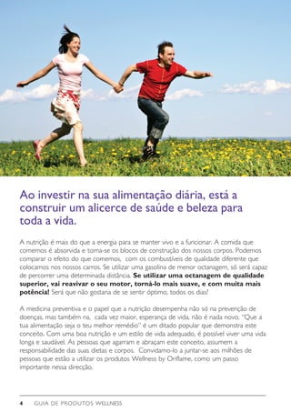 GUIA DE PRODUTOS WELLNESS4
A nutrição é mais do que a energia para se manter vivo e a funcionar. A comida que
comemos é absorvida e torna-se os blocos de construção dos nossos corpos. Podemos
comparar o efeito do que comemos, com os combustíveis de qualidade diferente que
colocamos nos nossos carros. Se utilizar uma gasolina de menor octanagem, só será capaz
de percorrer uma determinada distância. Se utilizar uma octanagem de qualidade
superior, vai reavivar o seu motor, torná-lo mais suave, e com muita mais
potência! Será que não gostaria de se sentir óptimo, todos os dias?
A medicina preventiva e o papel que a nutrição desempenha não só na prevenção de
doenças, mas também na, cada vez maior, esperança de vida, não é nada novo. “Que a
tua alimentação seja o teu melhor remédio” é um ditado popular que demonstra este
conceito. Com uma boa nutrição e um estilo de vida adequado, é possível viver uma vida
longa e saudável. As pessoas que agarram e abraçam este conceito, assumem a
responsabilidade das suas dietas e corpos. Convidamo-lo a juntar-se aos milhões de
pessoas que estão a utilizar os produtos Wellness by Oriflame, como um passo
importante nessa direcção.
Ao investir na sua alimentação diária, está a
construir um alicerce de saúde e beleza para
toda a vida.
 