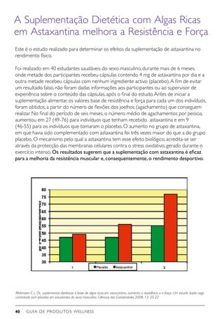 GUIA DE PRODUTOS WELLNESS40
Malmsten C L. Os suplementos dietéticos à base de algas ricas em astaxantina, aumenta a resistência e a força. Um estudo duplo cego
controlado com placebo em estudantes do sexo masculino. Ciências dos Caratenóides 2008; 13: 20-22
A Suplementação Dietética com Algas Ricas
em Astaxantina melhora a Resistência e Força
Este é o estudo realizado para determinar os efeitos da suplementação de astaxantina no
rendimento físico.
Foi realizado em 40 estudantes saudáveis do sexo masculino, durante mais de 6 meses,
onde metade dos participantes recebeu cápsulas contendo 4 mg de astaxantina por dia e a
outra metade recebeu cápsulas com nenhum ingrediente activo (placebo).A fim de evitar
um resultado falso, não foram dadas informações aos participantes ou ao supervisor de
experiência sobre o conteúdo das cápsulas, após o final do estudo.Antes de iniciar a
suplementação alimentar, os valores base de resistência e força para cada um dos indivíduos,
foram obtidos, a partir do número de flexões dos joelhos (agachamento) que conseguem
realizar. No final do período de seis meses, o número médio de agachamentos por pessoa,
aumentou em 27 (49-76) para indivíduos que tenham recebido astaxantina e em 9
(46-55) para os indivíduos que tomaram o placebo. O aumento no grupo de astaxantina,
em que havia sido complementado com astaxantina foi três vezes maior do que a do grupo
placebo. O mecanismo pelo qual a astaxantina tem esse efeito biológico, acredita-se ser
através da protecção das membranas celulares contra o stress oxidativo, gerado durante o
exercício intenso. Os resultados sugerem que a suplementação com astaxantina é eficaz
para a melhoria da resistência muscular e,consequentemente,o rendimento desportivo.
 