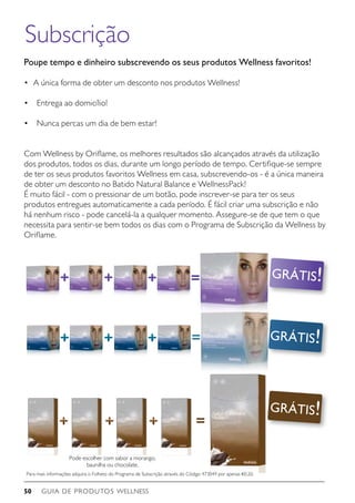 GUIA DE PRODUTOS WELLNESS50
Subscrição
Poupe tempo e dinheiro subscrevendo os seus produtos Wellness favoritos!
•	 A única forma de obter um desconto nos produtos Wellness!
•    Entrega ao domicílio!
•    Nunca percas um dia de bem estar!
Com Wellness by Oriflame, os melhores resultados são alcançados através da utilização
dos produtos, todos os dias, durante um longo período de tempo. Certifique-se sempre
de ter os seus produtos favoritos Wellness em casa, subscrevendo-os - é a única maneira
de obter um desconto no Batido Natural Balance e WellnessPack!
É muito fácil - com o pressionar de um botão, pode inscrever-se para ter os seus
produtos entregues automaticamente a cada período. É fácil criar uma subscrição e não
há nenhum risco - pode cancelá-la a qualquer momento. Assegure-se de que tem o que
necessita para sentir-se bem todos os dias com o Programa de Subscrição da Wellness by
Oriflame.
GRÁTIS!
Pode escolher com sabor a morango,
baunilha ou chocolate.
GRÁTIS!
GRÁTIS!
Para mais informações adquira o Folheto do Programa de Subscrição através do Código 473049 por apenas €0.20.
 