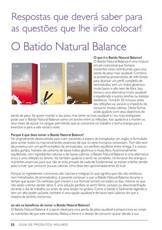 GUIA DE PRODUTOS WELLNESS52
O Batido Natural Balance
O que é o Batido Natural Balance?
O Batido Natural Balance é uma mistura
em pó nutricional que fornece
nutrientes vitais contribuindo para uma
perda de peso mais saudável. Combina
as proteínas provenientes de três fontes
para alcançar um perfil completo de
aminoácidos, tem um índice glicémico
muito baixo e alto teor de fibra. Isso
torna-o uma alternativa muito saudável
e equilibrada a outros lanches ou batidos
dietéticos. Tomá-lo 30 minutos antes
das refeições vai saciá-lo e impedi-lo de
consumir muitas calorias. Desta forma,
pode ajudá-lo com seus objectivos de
perda de peso. Se quiser manter o seu peso, mas sentir-se mais saudável e / ou mais energizado,
pode usar o Batido Natural Balance como um lanche entre as refeições. Isso ajudá-lo-á a manter os
seus níveis de açúcar no sangue, permitindo que se concentre no trabalho e tenha energia para o
exercício e para a vida social à noite.  
Porque é que devo tomar o Batido Natural Balance?
Foi originalmente desenvolvido para nutrir pacientes à espera de transplantar um órgão, e formulado
para conter todos os macronutrientes essenciais de que os seres humanos necessitam. Tem alto teor
de proteína com um perfil completo de aminoácidos, um perfeito equilíbrio entre ómega 3 e outros
ácidos gordos, hidratos de carbono de baixo índice glicémico e muita fibra. Nutricionalmente
equilibrado, com ingredientes naturais e de baixas calorias, o Batido Natural Balance é uma alternativa
única a uma refeição ou lanche. Vai também ajudá-lo a sentir-se completo, irá fornecer-lhe energia e
nutrientes essenciais para que não se sinta privado de nada de fundamental, se estiver a tentar perder
peso e tiver que consumir poucas calorias. Uma dose tem aproximadamente 65 kcal.
Porque os ingredientes nutricionais são naturais e integrais (o que significa que não são sintéticos,
nem hidrolisados de aminoácidos), é possível continuar a usar o Batido Natural Balance durante o
tempo que quiser. Os cientistas que criaram a sua fórmula tomam-no todos os dias, mesmo os que
não estão a tentar perder peso. É uma solução perfeita se sentir fome, cansaço ou desconcentração
durante o dia de trabalho ou antes de uma sessão no ginásio. Como o batido é facilmente digerido e
tem um alto poder saciante, também é uma opção saudável e de baixo teor calórico do que a
maioria de lanches nocturnos.
ais são os benefícios de tomar o Batido Natural Balance?
O Batido Natural Balance é o apoio ideal para uma perda de peso saudável e proporciona ao corpo
os nutrientes de que este necessita. Reduz a fome e o desejo de consumir açúcar devido à sua
Respostas que deverá saber para
as questões que lhe irão colocar!
 