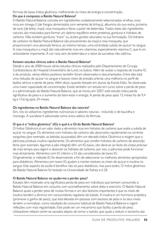 GUIA DE PRODUTOS WELLNESS 53
fórmula de baixo índice glicémico, melhorando os níveis de energia e concentração.
De que é composto o Batido Natural Balance?
O Batido Natural Balance consiste em ingredientes cuidadosamente seleccionados: ervilhas, ovos
ricos em ómega-3 (de frangos alimentados com semente de linhaça), albumina do ovo extra, proteína
de soro (de leite), maçã, rosa mosqueta e fibras a partir de beterraba. Todos estes são ingredientes
naturais são misturados para formar um óptimo equilíbrio entre proteínas, gorduras e hidratos de
carbono. Não existem gorduras “trans” ou ácidos gordos saturados na sua formulação. Os hidratos
de carbono no Batido Natural Balance são provenientes da maçã e rosa mosqueta, que
proporcionam uma absorção lenta e, ao mesmo tempo, uma controlada subida de açúcar no sangue.
A rosa mosqueta e a maçã são naturalmente ricas em vitaminas, especialmente vitamina C, que é um
antioxidante importante. A cor rosa vem da beterraba e o doce da sucralose não calórica.
Existem estudos clínicos sobre o Batido Natural Balance?
Desde o ano de 2000 houve vários estudos clínicos realizados pelo Departamento de Cirurgia
Cardiotorácica do Hospital Universitário de Lund, na Suécia. Além de avaliar a resposta de insulina IG
e do produto, vários efeitos positivos também foram observados e documentados. Entre eles está
uma redução de açúcar no sangue e baixos níveis de pressão arterial, uma melhoria no perfil de
lipídos séricos e perda de peso. Além disso, quando testado em alunos da Escola Eslöv, foi observada
uma maior capacidade de concentração. Existe também um estudo em curso sobre a perda de peso
e a administração do Batido Natural Balance, que se iniciou em 2007, este estudo indica perda
significativa de peso e o aumento do bem-estar e energia. A perda de peso após 12 meses foi de 9,4
kg e 13,6 kg após 24 meses.
Os ingredientes no Batido Natural Balance são naturais?
Sim, nós só utilizamos ingredientes nutricionais e sabores naturais - incluindo o de baunilha e
morango. A sucralose é adicionada como único aditivo da fórmula.
O que é o“índice glicémico” (IG) e qual é o GI do Batido Natural Balance?
O Índice Glicémico é um valor dado a alimentos ricos em hidratos de carbono que avalia a subida de
açúcar no sangue. Os alimentos com hidratos de carbono são absorvidos rapidamente na corrente
sanguínea (por exemplo, as bebidas açucaradas) têm um elevado índice Glicémico e exigem que o
pâncreas produza insulina rapidamente. Os alimentos que contêm hidratos de carbono de absorção
lenta (por exemplo, legumes e pão integral) têm um IG baixo, isto deve-se ao facto do corpo precisar
de mais tempo para digerir e absorver os hidratos de carbono, por isso, o pâncreas pode funcionar
mais lentamente. Alimentos com IG inferior a 55 são considerados de baixo IG.
Originalmente, o método IG foi desenvolvido a fim de seleccionar os melhores alimentos apropriados
para diabéticos. Alimentos com baixo IG ajudam a manter estáveis os níveis de açúcar e insulina no
sangue. Este aspecto da saúde é benéfico não só para diabéticos, mas para todos. O índice glicémico
do Batido Natural Balance foi testado na Universidade de Sidney e é 28.
O Batido Natural Balance vai ajudar-me a perder peso?
Estudos têm mostrado uma significativa perda de peso em indivíduos que tenham consumido o
Batido Natural Balance em conjunto com aconselhamento sobre dieta e exercício. O Batido Natural
Balance ajuda a perder peso de muitas formas e um dos factores importantes é que os níveis de
insulina tendem a diminuir em consumidores regulares do batido. A insulina é um hormona anabólica
(promove o ganho de peso), que está elevada em pessoas com excesso de peso e os seus níveis
tendem a normalizar, como resultado do consumo habitual de Batido Natural Balance e ingerir
refeições com mais regularidade. Este pode ser um mecanismo que facilita a perda de peso.
Utilizadores relatam sentir-se saciados depois de tomar o batido, que ajuda a reduzir o tamanho das
 