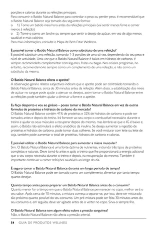 GUIA DE PRODUTOS WELLNESS54
porções e calorias durante as refeições principais.
Para consumir o Batido Natural Balance para controlar o peso ou perder peso, é recomendável que
o Batido Natural Balance seja tomado das seguintes formas:
o     1) Tome um batido meia hora antes da refeições principais (vai sentir menos fome e comer
menos à refeição)
o	 2) Tome-o como um lanche ou sempre que sentir o desejo de açúcar, em vez de algo menos
saudável e mais calórico
Para mais informações, consulte o Mapa de Bem Estar Wellness.
É possível tomar o Batido Natural Balance como substituto de uma refeição?
É possível substituir uma refeição, tomando 1-3 porções de uma só vez, dependendo do seu peso e
nível de actividade. Uma vez que o Batido Natural Balance é baixo em hidratos de carbono, é
sempre recomendado complementar com legumes, frutas ou bagas. Nos nossos programas, no
entanto, recomendamo-lo sempre como um complemento de uma refeição, e não como um
substituto da mesma.
O Batido Natural Balance afecta o apetite?
A observação geral e relatos subjectivos indicam que o apetite pode ser controlado tomando o
Batido Natural Balance, cerca de 30 minutos antes da refeição. Além disso, a estabilização dos níveis
de açúcar no sangue pode ajudar a atenuar os desejos, assim tomar o Batido Natural Balance entre
as refeições pode também ajudar a diminuir a fome e o apetite.
Eu faço desporto e vou ao ginásio – posso tomar o Batido Natural Balance em vez de outras
fórmulas de proteínas e hidratos de carbono do mercado?
O Batido Natural Balance contém 41% de proteínas e 32% de hidratos de carbono e pode ser
tomados antes e depois do treino. Irá fornecer ao seu corpo o combustível necessário durante o
treino e ajudar os seus músculos a recuperar depois do mesmo, mas lembre-se que o IG é baixo e,
assim, o Batido não estimulará o efeito anabólico da insulina. Se deseja aumentar a ingestão de
proteínas e hidratos de carbono, pode tomar duas colheres. Se você misturar com leite ou leite de
soja, também pode aumentar o total de proteínas, hidratos de carbono e calorias.
É possível utilizar o Batido Natural Balance para aumentar a massa muscular?
Sim. O Batido Natural Balance é uma fonte óptima de nutrientes, incluindo três tipos de proteínas
completas e naturais. Deve tomá-lo antes e após o treino que lhe proporcionará a energia adicional
que o seu corpo necessita durante o treino e depois, na recuperação do mesmo. Também é
importante continuar a comer refeições saudáveis ao longo do dia.
É seguro tomar o Batido Natural Balance durante um longo período de tempo?
O Batido Natural Balance pode ser tomado como um complemento alimentar por tanto tempo
quanto desejar.
Quanto tempo antes posso preparar um Batido Natural Balance antes de o consumir?
Quanto menor for o tempo em que o Batido Natural Balance permanecer no copo, melhor será o
seu sabor. Após cerca de 10 minutos, a mistura começa a separar-se, por isso, deve ser misturado
tão próximo quanto possível do seu consumo. Um pré-mistura pode ser feita 30 minutos antes do
seu consumo e, em seguida, deve ser agitado antes de o verter no copo. Sirva-o sempre frio.
O Batido Natural Balance tem algum efeito sobre a pressão sanguínea?
Não, o Batido Natural Balance não afecta a pressão arterial.
 