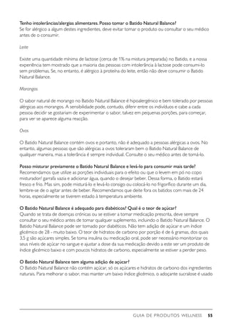 GUIA DE PRODUTOS WELLNESS 55
Tenho intolerâncias/alergias alimentares.Posso tomar o Batido Natural Balance?
Se for alérgico a algum destes ingredientes, deve evitar tomar o produto ou consultar o seu médico
antes de o consumir.
Leite
Existe uma quantidade mínima de lactose (cerca de 1% na mistura preparada) no Batido, e a nossa
experiência tem mostrado que a maioria das pessoas com intolerância à lactose pode consumi-lo
sem problemas. Se, no entanto, é alérgico à proteína do leite, então não deve consumir o Batido
Natural Balance.
Morangos
O sabor natural de morango no Batido Natural Balance é hipoalergénico e bem tolerado por pessoas
alérgicas aos morangos. A sensibilidade pode, contudo, diferir entre os indivíduos e cabe a cada
pessoa decidir se gostariam de experimentar o sabor, talvez em pequenas porções, para começar,
para ver se aparece alguma reacção.
Ovos
O Batido Natural Balance contém ovos e portanto, não é adequado a pessoas alérgicas a ovos. No
entanto, algumas pessoas que são alérgicas a ovos toleraram bem o Batido Natural Balance de
qualquer maneira, mas a tolerância é sempre individual. Consulte o seu médico antes de tomá-lo.
Posso misturar previamente o Batido Natural Balance e levá-lo para consumir mais tarde?
Recomendamos que utilize as porções individuais para o efeito ou que o levem em pó no copo
misturador/ garrafa vazia e adicionar água, quando o desejar beber. Dessa forma, o Batido estará
fresco e frio. Mas sim, pode misturá-lo e levá-lo consigo ou colocá-lo no frigorífico durante um dia,
lembre-se de o agitar antes de beber. Recomendamos que deite fora os batidos com mais de 24
horas, especialmente se tiverem estado à temperatura ambiente.
O Batido Natural Balance é adequado para diabéticos? Qual é o teor de açúcar?
Quando se trata de doenças crónicas ou se estiver a tomar medicação prescrita, deve sempre
consultar o seu médico antes de tomar qualquer suplemento, incluindo o Batido Natural Balance. O
Batido Natural Balance pode ser tomado por diabéticos. Não tem adição de açúcar e um índice
glicémico de 28 - muito baixo. O teor de hidratos de carbono por porção é de 6 gramas, dos quais
3,5 g são açúcares simples. Se toma insulina ou medicação oral, pode ser necessário monitorizar os
seus níveis de açúcar no sangue e ajustar a dose da sua medicação devido a este ser um produto de
índice glicémico baixo e com poucos hidratos de carbono, especialmente se estiver a perder peso.
O Batido Natural Balance tem alguma adição de açúcar?
O Batido Natural Balance não contém açúcar, só os açúcares e hidratos de carbono dos ingredientes
naturais. Para melhorar o sabor, mas manter um baixo índice glicémico, o adoçante sucralose é usado
 