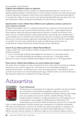 GUIA DE PRODUTOS WELLNESS56
em quantidades muito pequenas.
O Batido Natural Balance contém um adoçante?
O Batido Natural Balance contém sucralose, um adoçante aprovado pela UE, a fim de criar um
paladar agradável ao Batido, mantendo baixos os níveis de açúcar e calorias. A sucralose não provoca
a mesma magnitude da resposta à insulina como outros adoçantes no mercado aprovados pela UE.
A sucralose tem origem no açúcar natural, mas é aproximadamente 600 vezes mais doce. É por isso
que só precisamos utilizar uma pequena quantidade (cerca de 0,125 g por porção).
Quando estiver a tomar o Batido Natural Balance como suplemento,continuo a precisar de
tomar vitaminas e minerais?
O Batido Natural Balance não é um suplemento de vitaminas e minerais, é uma fórmula única de
alimentos comuns. Se o seu consumo total de alimentos contém 0,5 - 1 kg de vegetais frescos e
frutas orgânicas, então não precisa de suplementos de vitaminas e minerais. No entanto, se não
estiver a comer uma dieta saudável e variada, então pode ser uma boa ideia para complementar a
sua alimentação com um comprimido de multivitaminas. Nos EUA, o professor de Harvard Willett
afirmou que a maioria das pessoas ingere pouca quantidade das vitaminas D, B6, B12 e ácido fólico
na sua dieta. É um dos muitos profissionais de saúde que defende que se deve tomar um
comprimido de multivitaminas/minerais diariamente para prevenir deficiências.
A partir de que idade se pode tomar o Batido Natural Balance?
É seguro a partir dos 3 anos e pode ser utilizado da seguinte forma (a menos que a legislação local
estipule o contrário):
3 – 7 anos: 1/3 da porção do Batido Natural Balance misturado com 1,5 dl de água potável
7 – 11 anos: ½ da porção do Batido Natural Balance misturado com 1,5 dl de água potável
Maiores de 12 anos: 1 porção do Batido Natural Balance misturado com 1,5 dl de água potável
Posso misturar o Batido Natural Balance com outros líquidos,além da água?
Sim, pode misturar o batido com todos os líquidos frios como o leite, leite de soja, leite de amêndoa,
leite de aveia, sumo de fruta, iogurte, etc - de acordo com suas necessidades energéticas e
preferências alimentares - mas lembre-se que o teor de energia (calorias) e índice glicémico pode
aumentar se se misturar com outros líquidos que não água. Também existe um livro de receitas para
fazer deliciosos batidos com os sabores de morango e baunilha.
Astaxantina
O que é Astaxantina?
A Astaxantina é um antioxidante. É um pigmento vermelho e faz parte da família
dos carotenóides. Carotenóides são pigmentos orgânicos que ocorrem
naturalmente nos cloroplastos e cromoplastos das plantas, bactérias, algas, fungos
e nas aves e peixes que os comem (salmão, camarão, flamingo). Têm duas
funções principais nas plantas e nas algas, que absorvem a luz (energia) para uso
na fotossíntese, e que protegem a clorofila do foto envelhecimento. Os
carotenóides que consumimos através dos alimentos acumulam-se na nossa pele
e têm um efeito fotoprotector. Estudos mostram que a astaxantina é um poderoso antioxidante -
100 vezes mais forte do que a vitamina E no combate aos radicais livres gerados no organismo. Os
radicais livres são moléculas instáveis de oxigénio com elétrons desemparelhados que “roubam”
elétrons de outros átomos. Quando um radical livre reage com uma molécula estável, converte-a
 