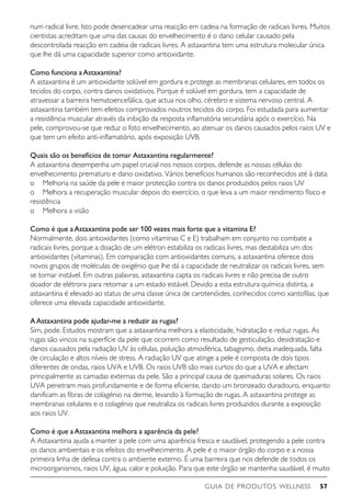 GUIA DE PRODUTOS WELLNESS 57
num radical livre. Isto pode desencadear uma reacção em cadeia na formação de radicais livres. Muitos
cientistas acreditam que uma das causas do envelhecimento é o dano celular causado pela
descontrolada reacção em cadeia de radicais livres. A astaxantina tem uma estrutura molecular única
que lhe dá uma capacidade superior como antioxidante.
Como funciona aAstaxantina?
A astaxantina é um antioxidante solúvel em gordura e protege as membranas celulares, em todos os
tecidos do corpo, contra danos oxidativos. Porque é solúvel em gordura, tem a capacidade de
atravessar a barreira hematoencefálica, que actua nos olho, cérebro e sistema nervoso central. A
astaxantina também tem efeitos comprovados noutros tecidos do corpo. Foi estudada para aumentar
a resistência muscular através da inibição da resposta inflamatória secundária após o exercício. Na
pele, comprovou-se que reduz o foto envelhecimento, ao atenuar os danos causados pelos raios UV e
que tem um efeito anti-inflamatório, após exposição UVB.
Quais são os benefícios de tomar Astaxantina regularmente?
A astaxantina desempenha um papel crucial nos nossos corpos, defende as nossas células do
envelhecimento prematuro e dano oxidativo. Vários benefícios humanos são reconhecidos até à data:
o	 Melhoria na saúde da pele e maior protecção contra os danos produzidos pelos raios UV
o	 Melhora a recuperação muscular depois do exercício, o que leva a um maior rendimento físico e
resistência
o	 Melhora a visão
Como é que aAstaxantina pode ser 100 vezes mais forte que a vitamina E?
Normalmente, dois antioxidantes (como vitaminas C e E) trabalham em conjunto no combate a
radicais livres, porque a doação de um elétron estabiliza os radicais livres, mas destabiliza um dos
antioxidantes (vitaminas). Em comparação com antioxidantes comuns, a astaxantina oferece dois
novos grupos de moléculas de oxigénio que lhe dá a capacidade de neutralizar os radicais livres, sem
se tornar instável. Em outras palavras, astaxantina capta os radicais livres e não precisa de outro
doador de elétrons para retornar a um estado estável. Devido a esta estrutura química distinta, a
astaxantina é elevado ao status de uma classe única de carotenóides, conhecidos como xantofilas, que
oferece uma elevada capacidade antioxidante.
AAstaxantina pode ajudar-me a reduzir as rugas?
Sim, pode. Estudos mostram que a astaxantina melhora a elasticidade, hidratação e reduz rugas. As
rugas são vincos na superfície da pele que ocorrem como resultado de gesticulação, desidratação e
danos causados pela radiação UV às células, poluição atmosférica, tabagismo, dieta inadequada, falta
de circulação e altos níveis de stress. A radiação UV que atinge a pele é composta de dois tipos
diferentes de ondas, raios UVA e UVB. Os raios UVB são mais curtos do que a UVA e afectam
principalmente as camadas externas da pele. São a principal causa de queimaduras solares. Os raios
UVA penetram mais profundamente e de forma eficiente, dando um bronzeado duradouro, enquanto
danificam as fibras de colagénio na derme, levando à formação de rugas. A astaxantina protege as
membranas celulares e o colagénio que neutraliza os radicais livres produzidos durante a exposição
aos raios UV.
Como é que aAstaxantina melhora a aparência da pele?
A Astaxantina ajuda a manter a pele com uma aparência fresca e saudável, protegendo a pele contra
os danos ambientais e os efeitos do envelhecimento. A pele é o maior órgão do corpo e a nossa
primeira linha de defesa contra o ambiente externo. É uma barreira que nos defende de todos os
microorganismos, raios UV, água, calor e poluição. Para que este órgão se mantenha saudável, é muito
 