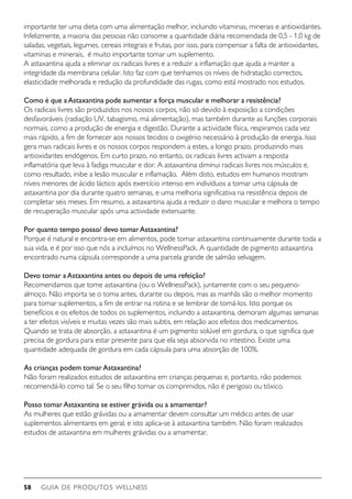 GUIA DE PRODUTOS WELLNESS58
importante ter uma dieta com uma alimentação melhor, incluindo vitaminas, minerais e antioxidantes.
Infelizmente, a maioria das pessoas não consome a quantidade diária recomendada de 0,5 - 1,0 kg de
saladas, vegetais, legumes, cereais integrais e frutas, por isso, para compensar a falta de antioxidantes,
vitaminas e minerais,  é muito importante tomar um suplemento.
A astaxantina ajuda a eliminar os radicais livres e a reduzir a inflamação que ajuda a manter a
integridade da membrana celular. Isto faz com que tenhamos os níveis de hidratação correctos,
elasticidade melhorada e redução da profundidade das rugas, como está mostrado nos estudos.
Como é que aAstaxantina pode aumentar a força muscular e melhorar a resistência?
Os radicais livres são produzidos nos nossos corpos, não só devido à exposição a condições
desfavoráveis (radiação UV, tabagismo, má alimentação), mas também durante as funções corporais
normais, como a produção de energia e digestão. Durante a actividade física, respiramos cada vez
mais rápido, a fim de fornecer aos nossos tecidos o oxigénio necessário à produção de energia. Isso
gera mais radicais livres e os nossos corpos respondem a estes, a longo prazo, produzindo mais
antioxidantes endógenos. Em curto prazo, no entanto, os radicais livres activam a resposta
inflamatória que leva à fadiga muscular e dor. A astaxantina diminui radicais livres nos músculos e,
como resultado, inibe a lesão muscular e inflamação.  Além disto, estudos em humanos mostram
níveis menores de ácido láctico após exercício intenso em indivíduos a tomar uma cápsula de
astaxantina por dia durante quatro semanas, e uma melhoria significativa na resistência depois de
completar seis meses. Em resumo, a astaxantina ajuda a reduzir o dano muscular e melhora o tempo
de recuperação muscular após uma actividade extenuante.
Por quanto tempo posso/ devo tomarAstaxantina?
Porque é natural e encontra-se em alimentos, pode tomar astaxantina continuamente durante toda a
sua vida, e é por isso que nós a incluímos no WellnessPack. A quantidade de pigmento astaxantina
encontrado numa cápsula corresponde a uma parcela grande de salmão selvagem.
Devo tomar aAstaxantina antes ou depois de uma refeição?
Recomendamos que tome astaxantina (ou o WellnessPack), juntamente com o seu pequeno-
almoço. Não importa se o toma antes, durante ou depois, mas as manhãs são o melhor momento
para tomar suplementos, a fim de entrar na rotina e se lembrar de tomá-los. Isto porque os
benefícios e os efeitos de todos os suplementos, incluindo a astaxantina, demoram algumas semanas
a ter efeitos visíveis e muitas vezes são mais subtis, em relação aos efeitos dos medicamentos.
Quando se trata de absorção, a astaxantina é um pigmento solúvel em gordura, o que significa que
precisa de gordura para estar presente para que ela seja absorvida no intestino. Existe uma
quantidade adequada de gordura em cada cápsula para uma absorção de 100%.
As crianças podem tomarAstaxantina?
Não foram realizados estudos de astaxantina em crianças pequenas e, portanto, não podemos
recomendá-lo como tal. Se o seu filho tomar os comprimidos, não é perigoso ou tóxico.
Posso tomarAstaxantina se estiver grávida ou a amamentar?
As mulheres que estão grávidas ou a amamentar devem consultar um médico antes de usar
suplementos alimentares em geral, e isto aplica-se à astaxantina também. Não foram realizados
estudos de astaxantina em mulheres grávidas ou a amamentar.
 