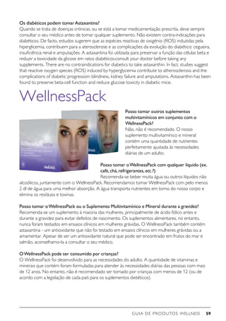 GUIA DE PRODUTOS WELLNESS 59
Os diabéticos podem tomarAstaxantina?
Quando se trata de doenças crónicas, ou se está a tomar medicamentação prescrita, deve sempre
consultar o seu médico antes de tomar qualquer suplemento. Não existem contra-indicações para
diabéticos. De facto, estudos sugerem que as espécies reactivas de oxigénio (ROS) induzidas pela
hiperglicemia, contribuem para a aterosclerose e as complicações da evolução do diabético: cegueira,
insuficiência renal e amputações. A astaxantina foi utilizada para preservar a função das células beta e
reduzir a toxicidade da glicose em ratos diabéticos.consult your doctor before taking any
supplements. There are no contraindications for diabetics to take astaxanthin. In fact, studies suggest
that reactive oxygen species (ROS) induced by hyperglycemia contribute to atherosclerosis and the
complications of diabetic progression: blindness, kidney failure and amputations. Astaxanthin has been
found to preserve beta-cell function and reduce glucose toxicity in diabetic mice.
WellnessPack
Posso tomar outros suplementos
multivitamínicos em conjunto com o
WellnessPack?
Não, não é recomendado. O nosso
suplemento multivitamínico e mineral
contém uma quantidade de nutrientes
perfeitamente ajustada às necessidades
diárias de um adulto.
Posso tomar oWellnessPack com qualquer líquido (ex.
café,chá,refrigerantes,etc.?)
Recomenda-se beber muita água ou outros líquidos não
alcoólicos, juntamente com o WellnessPack. Recomendamos tomar WellnessPack com pelo menos
2 dl de água para uma melhor absorção. A água transporta nutrientes em torno do nosso corpo e
elimina os resíduos e toxinas.
Posso tomar oWellnessPack ou o Suplemento Multivitamínico e Mineral durante a gravidez?
Recomenda-se um suplemento à maioria das mulheres, principalmente de ácido fólico antes e
durante a gravidez para evitar defeitos de nascimento. Os suplementos alimentares, no entanto,
nunca foram testados em ensaios clínicos em mulheres grávidas. O WellnessPack também contém
astaxantina - um antioxidante que não foi testado em ensaios clínicos em mulheres grávidas ou a
amamentar. Apesar de ser um antioxidante natural que pode ser encontrado em frutos do mar e
salmão, aconselhamo-la a consultar o seu médico.
OWellnessPack pode ser consumido por crianças?
O WellnessPack foi desenvolvido para as necessidades do adulto. A quantidade de vitaminas e
minerais que contém foram formuladas para atender às necessidades diárias das pessoas com mais
de 12 anos. No entanto, não é recomendado ser tomado por crianças com menos de 12 (ou de
acordo com a legislação de cada país para os suplementos dietéticos).
 
