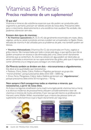 GUIA DE PRODUTOS WELLNESS42
O que são?
Vitaminas e minerais são substâncias essenciais que não podem ser produzidas pelo
organismo e, portanto, precisam ser obtidos através da nossa dieta. Precisamos deles
para o crescimento, desenvolvimento e uma existência mais saudável. Na verdade, não
podemos sobreviver sem eles.
Existem dois tipos de vitaminas:
•	 As Vitaminas Lipossolúveis (A, D, E e K) são geralmente encontradas em nozes, óleos,
vegetais, verduras, peixe e produtos animais e podem ser armazenados no fígado. Doses
elevadas de vitamina A são utilizadas para os problemas de pele, mas também podem ser
tóxicas.
•	 Vitaminas Hidrossolúveis (Vitaminas B e C) são encontradas em frutos, vegetais e
grãos inteiros. São transportadas por todo o corpo pela água, o que significa que não se
podem armazenar em excesso e são eliminadas pela urina. Deve comer diariamente
alimentos que as contenham. As vitaminas solúveis em água podem ser destruídas ao
serem cozinhadas e encontram-se nas capas exteriores dos grãos, pelo que é importante
comer alimentos crus e integrais para conseguir uns níveis óptimos.
Os Minerais também se dividem em dois – micronutrientes e oligoelementos.
Isto deve-se às quantidades que necessitamos.
•	Potássio, Cloro, Sódio, Cálcio, Fósforo e Magnésio pertencem ao grupo dos
“micronutrientes”, porque precisamos deles entre 500 – 5000 mg.
•	Zinco, Ferro, Manganeso, Cobre, Iodo e Selénio pertencem aos “oligoelementos”,
porque precisamos deles entre 50 microgramas – 10 mg.
Nem sempre é fácil conseguirmos todas as vitaminas e minerais, que
necessitamos, a partir da nossa dieta.
As frutas e os legumes envelhecem (uma maçã numa tigela perde vitaminas hora a hora),
e as técnicas modernas de processamento reduzem consideravelmente o teor de
vitaminas e minerais de muitos alimentos. É por isso que até mesmo os professores de
Harvard, como Walter Willet, recomendam que a maioria das pessoas tome um
suplemento multivitamínico e que o façam diariamente: por segurança.
Vitaminas  Minerais
Preciso realmente de um suplemento?
ou
 