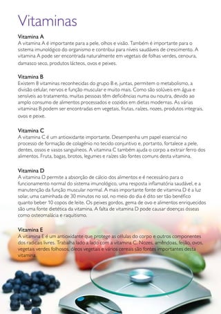 GUIA DE PRODUTOS WELLNESS 43
Vitaminas
Vitamina A
A vitamina A é importante para a pele, olhos e visão. Também é importante para o
sistema imunológico do organismo e contribui para níveis saudáveis de crescimento. A
vitamina A pode ser encontrada naturalmente em vegetais de folhas verdes, cenoura,
damasco seco, produtos lácteos, ovos e peixes.
Vitamina B
Existem 8 vitaminas reconhecidas do grupo B e, juntas, permitem o metabolismo, a
divisão celular, nervos e função muscular e muito mais. Como são solúveis em água e
sensíveis ao tratamento, muitas pessoas têm deficiências numa ou noutra, devido ao
amplo consumo de alimentos processados e cozidos em dietas modernas. As várias
vitaminas B podem ser encontradas em vegetais, frutas, raízes, nozes, produtos integrais,
ovos e peixe.
Vitamina C
A vitamina C é um antioxidante importante. Desempenha um papel essencial no
processo de formação de colagénio no tecido conjuntivo e, portanto, fortalece a pele,
dentes, ossos e vasos sanguíneos. A vitamina C também ajuda o corpo a extrair ferro dos
alimentos. Fruta, bagas, brotos, legumes e raízes são fontes comuns desta vitamina.
Vitamina D
A vitamina D permite a absorção de cálcio dos alimentos e é necessário para o
funcionamento normal do sistema imunológico, uma resposta inflamatória saudável, e a
manutenção da função muscular normal. A mais importante fonte de vitamina D é a luz
solar, uma caminhada de 30 minutos no sol, no meio do dia é dito ser tão benéfico
quanto beber 10 copos de leite. Os peixes gordos, gema de ovo e alimentos enriquecidos
são uma fonte dietética da vitamina. A falta de vitamina D pode causar doenças ósseas
como osteomalácia e raquitismo.
Vitamina E
A vitamina E é um antioxidante que protege as células do corpo e outros componentes
dos radicais livres. Trabalha lado a lado com a vitamina C. Nozes, amêndoas, feijão, ovos,
vegetais verdes folhosos, óleos vegetais e vários cereais são fontes importantes desta
vitamina.
 