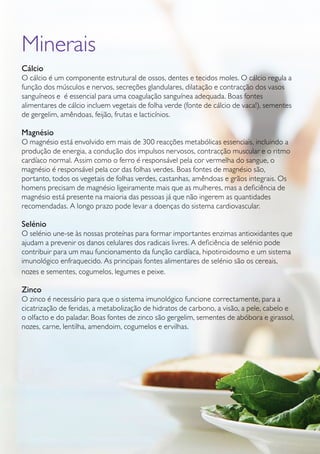 GUIA DE PRODUTOS WELLNESS44
Minerais
Cálcio
O cálcio é um componente estrutural de ossos, dentes e tecidos moles. O cálcio regula a
função dos músculos e nervos, secreções glandulares, dilatação e contracção dos vasos
sanguíneos e é essencial para uma coagulação sanguínea adequada. Boas fontes
alimentares de cálcio incluem vegetais de folha verde (fonte de cálcio de vaca!), sementes
de gergelim, amêndoas, feijão, frutas e lacticínios.
Magnésio
O magnésio está envolvido em mais de 300 reacções metabólicas essenciais, incluindo a
produção de energia, a condução dos impulsos nervosos, contracção muscular e o ritmo
cardíaco normal. Assim como o ferro é responsável pela cor vermelha do sangue, o
magnésio é responsável pela cor das folhas verdes. Boas fontes de magnésio são,
portanto, todos os vegetais de folhas verdes, castanhas, amêndoas e grãos integrais. Os
homens precisam de magnésio ligeiramente mais que as mulheres, mas a deficiência de
magnésio está presente na maioria das pessoas já que não ingerem as quantidades
recomendadas. A longo prazo pode levar a doenças do sistema cardiovascular.
Selénio
O selénio une-se às nossas proteínas para formar importantes enzimas antioxidantes que
ajudam a prevenir os danos celulares dos radicais livres. A deficiência de selénio pode
contribuir para um mau funcionamento da função cardíaca, hipotiroidosmo e um sistema
imunológico enfraquecido. As principais fontes alimentares de selénio são os cereais,
nozes e sementes, cogumelos, legumes e peixe.
Zinco
O zinco é necessário para que o sistema imunológico funcione correctamente, para a
cicatrização de feridas, a metabolização de hidratos de carbono, a visão, a pele, cabelo e
o olfacto e do paladar. Boas fontes de zinco são gergelim, sementes de abóbora e girassol,
nozes, carne, lentilha, amendoim, cogumelos e ervilhas.
 