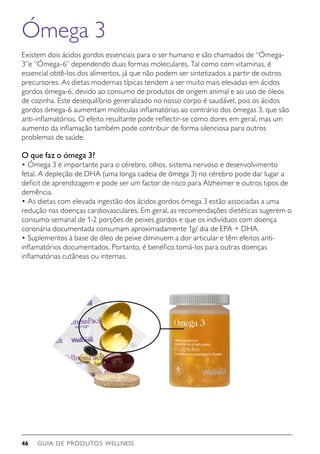 GUIA DE PRODUTOS WELLNESS46
Ómega 3
Existem dois ácidos gordos essenciais para o ser humano e são chamados de “Ómega-
3”e “Ómega-6” dependendo duas formas moleculares. Tal como com vitaminas, é
essencial obtê-los dos alimentos, já que não podem ser sintetizados a partir de outros
precursores. As dietas modernas típicas tendem a ser muito mais elevadas em ácidos
gordos ómega-6, devido ao consumo de produtos de origem animal e ao uso de óleos
de cozinha. Este desequilíbrio generalizado no nosso corpo é saudável, pois os ácidos
gordos ómega-6 aumentam moléculas inflamatórias ao contrário dos ómegas 3, que são
anti-inflamatórios. O efeito resultante pode reflectir-se como dores em geral, mas um
aumento da inflamação também pode contribuir de forma silenciosa para outros
problemas de saúde.
O que faz o ómega 3?
•	Ómega 3 é importante para o cérebro, olhos, sistema nervoso e desenvolvimento
fetal. A depleção de DHA (uma longa cadeia de ómega 3) no cérebro pode dar lugar a
deficit de aprendizagem e pode ser um factor de risco para Alzheimer e outros tipos de
demência.
•	As dietas com elevada ingestão dos ácidos gordos ómega 3 estão associadas a uma
redução nas doenças cardiovasculares. Em geral, as recomendações dietéticas sugerem o
consumo semanal de 1-2 porções de peixes gordos e que os indivíduos com doença
coronária documentada consumam aproximadamente 1g/ dia de EPA + DHA.
•	Suplementos à base de óleo de peixe diminuem a dor articular e têm efeitos anti-
inflamatórios documentados. Portanto, é benéfico tomá-los para outras doenças
inflamatórias cutâneas ou internas.
 