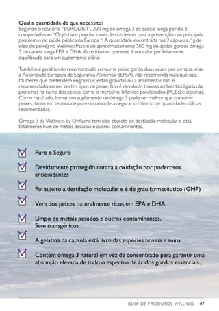 GUIA DE PRODUTOS WELLNESS 47
Puro e Seguro
Devidamente protegido contra a oxidação por poderosos
antioxidantes
Foi sujeito a destilação molecular e é de grau farmacêutico (GMP)
Vem dos peixes naturalmente ricos em EPA e DHA
Limpo de metais pesados e outros contaminantes,
Sem transgénicos
A gelatina da cápsula está livre das espécies bovina e suína.
Contém ómega 3 natural em vez de concentrado para garantir uma
absorção elevada de todo o espectro de ácidos gordos essenciais.
Qual a quantidade de que necessito?
Segundo o relatório “EURODIET”, 200 mg de ómega 3 de cadeia longa por dia é
compatível com “Objectivos populacionais de nutrientes para a prevenção dos principais
problemas de saúde pública na Europa “. A quantidade encontrada nas 2 cápsulas (1g de
óleo de peixe) no WellnessPack é de aproximadamente 300 mg de ácidos gordos ómega
3 de cadeia longa EPA e DHA. Acreditamos que este é um valor perfeitamente
equilibrado para um suplemento diário
Também é geralmente recomendado consumir peixe gordo duas vezes por semana, mas
a Autoridade Europeia de Segurança Alimentar (EFSA), não recomenda mais que isso.
Mulheres que pretendem engravidar, estão grávidas ou a amamentar não é
recomendado comer certos tipos de peixe. Isto é devido às toxinas ambientais ligadas às
proteínas na carne dos peixes, como o mercúrio, bifenilos policlorados (PCBs) e dioxinas.
Como resultado, tomar um suplemento de ómega 3 pode ser melhor que consumir
peixes, tanto em termos de pureza como de assegurar o mínimo de quantidades diárias
recomendadas.
Ómega 3 da Wellness by Oriflame tem sido objecto de destilação molecular e está
totalmente livre de metais pesados e outros contaminantes.
 