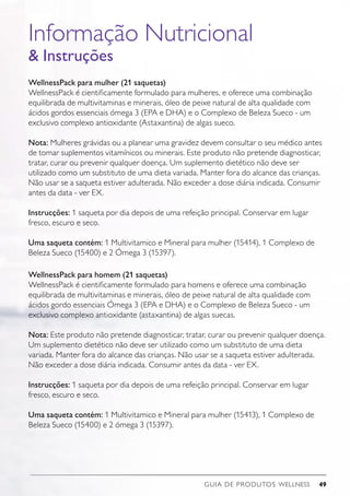 GUIA DE PRODUTOS WELLNESS 49
Informação Nutricional
 Instruções
WellnessPack para mulher (21 saquetas)
WellnessPack é cientificamente formulado para mulheres, e oferece uma combinação
equilibrada de multivitaminas e minerais, óleo de peixe natural de alta qualidade com
ácidos gordos essenciais ómega 3 (EPA e DHA) e o Complexo de Beleza Sueco - um
exclusivo complexo antioxidante (Astaxantina) de algas sueco.
Nota: Mulheres grávidas ou a planear uma gravidez devem consultar o seu médico antes
de tomar suplementos vitamínicos ou minerais. Este produto não pretende diagnosticar,
tratar, curar ou prevenir qualquer doença. Um suplemento dietético não deve ser
utilizado como um substituto de uma dieta variada. Manter fora do alcance das crianças.
Não usar se a saqueta estiver adulterada. Não exceder a dose diária indicada. Consumir
antes da data - ver EX.
Instrucções: 1 saqueta por dia depois de uma refeição principal. Conservar em lugar
fresco, escuro e seco.
Uma saqueta contém: 1 Multivitamico e Mineral para mulher (15414), 1 Complexo de
Beleza Sueco (15400) e 2 Ómega 3 (15397).
WellnessPack para homem (21 saquetas)
WellnessPack é cientificamente formulado para homens e oferece uma combinação
equilibrada de multivitaminas e minerais, óleo de peixe natural de alta qualidade com
ácidos gordo essenciais Ómega 3 (EPA e DHA) e o Complexo de Beleza Sueco - um
exclusivo complexo antioxidante (astaxantina) de algas suecas.
Nota: Este produto não pretende diagnosticar, tratar, curar ou prevenir qualquer doença.
Um suplemento dietético não deve ser utilizado como um substituto de uma dieta
variada. Manter fora do alcance das crianças. Não usar se a saqueta estiver adulterada.
Não exceder a dose diária indicada. Consumir antes da data - ver EX.
Instrucções: 1 saqueta por dia depois de uma refeição principal. Conservar em lugar
fresco, escuro e seco.
Uma saqueta contém: 1 Multivitamico e Mineral para mulher (15413), 1 Complexo de
Beleza Sueco (15400) e 2 ómega 3 (15397).
 