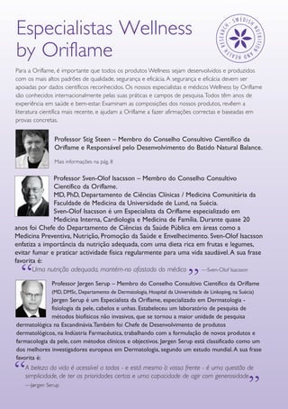 GUIA DE PRODUTOS WELLNESS6
Especialistas Wellness
by Oriflame
Para a Oriflame, é importante que todos os produtos Wellness sejam desenvolvidos e produzidos
com os mais altos padrões de qualidade, segurança e eficácia. A segurança e eficácia devem ser
apoiadas por dados científicos reconhecidos. Os nossos especialistas e médicos Wellness by Oriflame
são conhecidos internacionalmente pelas suas práticas e campos de pesquisa.Todos têm anos de
experiência em saúde e bem-estar. Examinam as composições dos nossos produtos, revêem a
literatura científica mais recente, e ajudam a Oriflame a fazer afirmações correctas e baseadas em
provas concretas.
A beleza da vida é acessível a todos - e está mesmo à vossa frente - é uma questão de
simplicidade, de ter as prioridades certas e uma capacidade de agir com generosidade.
—Jørgen Serup
““
Uma nutrição adequada, mantém-no afastado do médico —Sven-Olof Isacsson
“
“
Professor Stig Steen – Membro do Conselho Consultivo Científico da
Oriflame e Responsável pelo Desenvolvimento do Batido Natural Balance.
Mais informações na pág. 8
Professor Sven-Olof Isacsson – Membro do Conselho Consultivo
Científico da Oriflame.
MD, PhD, Departamento de Ciências Clínicas / Medicina Comunitária da
Faculdade de Medicina da Universidade de Lund, na Suécia.
Sven-Olof Isacsson é um Especialista da Oriflame especializado em
Medicina Interna, Cardiologia e Medicina de Família. Durante quase 20
anos foi Chefe do Departamento de Ciências da Saúde Pública em áreas como a
Medicina Preventiva, Nutrição, Promoção da Saúde e Envelhecimento. Sven-Olof Isacsson
enfatiza a importância da nutrição adequada, com uma dieta rica em frutas e legumes,
evitar fumar e praticar actividade física regularmente para uma vida saudável.A sua frase
favorita é:
Professor Jørgen Serup – Membro do Conselho Consultivo Científico da Oriflame
(MD, DMSc, Departamento de Dermatologia, Hospital da Universidade de Linkoping, na Suécia)
Jørgen Serup é um Especialista da Oriflame, especializado em Dermatologia -
fisiologia da pele, cabelos e unhas. Estabeleceu um laboratório de pesquisa de
métodos biofísicos não invasivos, que se tornou a maior unidade de pesquisa
dermatológica na Escandinávia.Também foi Chefe de Desenvolvimento de produtos
dermatológicos, na Indústria Farmacêutica, trabalhando com a formulação de novos produtos e
farmacologia da pele, com métodos clínicos e objectivos. Jørgen Serup está classificado como um
dos melhores investigadores europeus em Dermatologia, segundo um estudo mundial.A sua frase
favorita é:
 