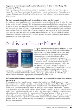 GUIA DE PRODUTOS WELLNESS 61
As pessoas com alergia a peixe podem utilizar o Suplemento de Óleo de Peixe Ómega 3 da
Wellness by Oriflame?
As alergias ao peixe são causadas pela reacção do seu corpo à proteína de peixe. Mesmo que o
nosso óleo contenha apenas vestígios de proteína, isto pode ser o suficiente para desencadear uma
reacção alérgica, se a sua alergia for grave. Portanto, não é aconselhável o uso de suplementos de
óleo de peixe.
Porque é que as cápsulas de Ómega 3 contém óleo de peixe e não óleo vegetal?
Os Ácidos gordos ómega 3 podem ser encontrados em ambos os óleos. Os óleos de peixe têm mais
ácidos gordos ómega 3 chamados EPA (ácido eicosapentaenóico) e DHA (ácido docosahexaenóico),
enquanto os óleos vegetais contêm ácidos gordos mais curtos chamados ALA (ácido alfa-linolênico).
O nosso corpo converte o ALA em cadeias mais longas, dependendo da capacidade, disponibilidade
e necessidade. Os ácidos gordos EPA e DHA têm benefícios documentados de saúde do sistema
nervoso e cardiovascular, bem como propriedades anti-inflamatórias. Porque os ácidos gordos de
cadeias mais longas são responsáveis pelos efeitos positivos para a saúde, optamos por ómega 3 do
peixe, em vez de fontes vegetarianas.
Multivitamínico e Mineral
É seguro tomar multivitamínas e minerais todos os dias?
Um comprimido do Multivitamínico e Mineral Wellness
by Oriflame é formulado para atender às quantidades
diárias recomendadas de vitaminas e minerais e não
representam um risco de sobredosagem. É do
conhecimento comum que as vitaminas solúveis em
gordura podem representar um risco de toxicidade, mas
a toxicidade crónica com relação à vitamina A pode
desenvolver-se apenas depois de ingerir 100.000 UI) /
dia por mês (cerca de 37 comprimidos tomados
simultaneamente durante meses). Alguns suplementos e
medicamentos não devem ser tomados de forma
contínua (por exemplo, Equinácea). Não há, no entanto, nenhum benefício de parar a ingestão do
wellnesspack ou do multivitamínico e mineral, uma vez que apenas contêm os nutrientes que
necessitamos diariamente. É seguro tomar um comprimido todos os dias.
O Ferro e Cálcio podem ser absorvidos em simultâneo? As vitaminas não antagonizam os minerais
ou vice versa?
O status de uma vitamina pode afectar a sua absorção - se tiver uma deficiência, absorverá mais.
Porém, nem um mineral destrói o outro e nem uma vitamina destrói a outra. Alguns deles competem
pelos receptores no intestino delgado para sua absorção, mas o canal intestinal é tão longo e a
absorção no trato intestinal é muito elevada. A pessoas que têm doenças intestinais (SII, Chron) ou
que tenham removido parte do seu intestino podem absorver menos e é uma boa ideia o uso de um
suplemento. É verdade que a vitamina C aumenta a absorção de ferro inorgânico e os altos níveis de
cálcio a inibem. Os comprimidos do Multivitamínico e Mineral da Wellness by Oriflame contêm
vitamina C e cálcio, assim a absorção de ferro não é afectada. É por isso que o cálcio, ferro e vitamina
C, coexistem sempre em suplementos multivitamínicos e minerais em geral. Os suplementos com
grandes doses de cálcio ou ferro utilizados no tratamento da osteoporose e anemia não devem, no
entanto, ser combinados.
 
