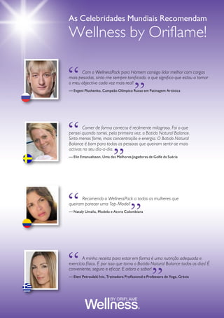 GUIA DE PRODUTOS WELLNESS68
	 Com o WellnessPack para Homem consigo lidar melhor com cargas
mais pesadas, sinto-me sempre tonificado, o que significa que estou a tornar
o meu objectivo cada vez mais real!
— Evgeni Plushenko, Campeão Olímpico Russo em Patinagem Artística
	 A minha receita para estar em forma é uma nutrição adequada e
exercício físico. É por isso que tomo o Batido Natural Balance todos os dias! É
conveniente, seguro e eficaz. E adoro o sabor!
— Eleni Petroulaki Ivic, Treinadora Profissional e Professora de Yoga, Grécia
	 Recomendo o WellnessPack a todas as mulheres que
queiram parecer uma Top-Model!
— Nataly Umaña, Modelo e Actriz Colombiana
	 Comer de forma correcta é realmente milagroso. Foi o que
pensei quando tomei, pela primeira vez, o Batido Natural Balance.
Sinto menos fome, mais concentração e energia. O Batido Natural
Balance é bom para todas as pessoas que queiram sentir-se mais
activas no seu dia-a-dia.
— Elin Emanuelsson, Uma das Melhores Jogadoras de Golfe da Suécia
LOOK GREAT. FEEL GREAT.
“ “
As Celebridades Mundiais Recomendam
Wellness by Oriflame!
“ “
“
“
“ “
 