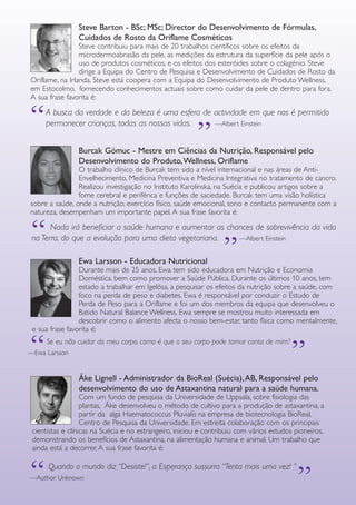 GUIA DE PRODUTOS WELLNESS 7
A busca da verdade e da beleza é uma esfera de actividade em que nos é permitido
permanecer crianças, todas as nossas vidas. —Albert Einstein“ “
Burcak Gömuc - Mestre em Ciências da Nutrição, Responsável pelo
Desenvolvimento do Produto,Wellness, Oriflame
O trabalho clínico de Burcak tem sido a nível internacional e nas áreas de Anti-
Envelhecimento, Medicina Preventiva e Medicina Integrativa no tratamento de cancro.
Realizou investigação no Instituto Karolinska, na Suécia e publicou artigos sobre a
fome cerebral e periférica e funções de saciedade. Burcak tem uma visão holística
sobre a saúde, onde a nutrição, exercício físico, saúde emocional, sono e contacto permanente com a
natureza, desempenham um importante papel. A sua frase favorita é:
Ewa Larsson - Educadora Nutricional
Durante mais de 25 anos, Ewa tem sido educadora em Nutrição e Economia
Doméstica, bem como promover a Saúde Pública. Durante os últimos 10 anos, tem
estado a trabalhar em Igelösa, a pesquisar os efeitos da nutrição sobre a saúde, com
foco na perda de peso e diabetes. Ewa é responsável por conduzir o Estudo de
Perda de Peso para a Oriflame e foi um dos membros da equipa que desenvolveu o
Batido Natural Balance Wellness. Ewa sempre se mostrou muito interessada em
descobrir como o alimento afecta o nosso bem-estar, tanto física como mentalmente,
e sua frase favorita é:
Åke Lignell - Administrador da BioReal (Suécia),AB, Responsável pelo
desenvolvimento do uso de Astaxantina natural para a saúde humana.
Com um fundo de pesquisa da Universidade de Uppsala, sobre fisiologia das
plantas, Åke desenvolveu o método de cultivo para a produção de astaxantina, a
partir da alga Haematococcus Pluvialis na empresa de biotecnologia BioReal,
Centro de Pesquisa da Universidade. Em estreita colaboração com os principais
cientistas e clínicas na Suécia e no estrangeiro, iniciou e contribuiu com vários estudos pioneiros,
demonstrando os benefícios de Astaxantina, na alimentação humana e animal. Um trabalho que
ainda está a decorrer. A sua frase favorita é:
“	 Nada irá beneficiar a saúde humana e aumentar as chances de sobrevivência da vida
na Terra, do que a evolução para uma dieta vegetariana. —Albert Einstein
“
“	 Se eu não cuidar do meu corpo, como é que o seu corpo pode tomar conta de mim?
—Ewa Larsson
“
Steve Barton - BSc; MSc; Director do Desenvolvimento de Fórmulas,
Cuidados de Rosto da Oriflame Cosméticos
Steve contribuiu para mais de 20 trabalhos científicos sobre os efeitos da
microdermoabrasão da pele, as medições da estrutura da superfície da pele após o
uso de produtos cosméticos, e os efeitos dos esteróides sobre o colagénio. Steve
dirige a Equipa do Centro de Pesquisa e Desenvolvimento de Cuidados de Rosto da
Oriflame, na Irlanda. Steve está coopera com a Equipa do Desenvolvimento de Produto Wellness,
em Estocolmo, fornecendo conhecimentos actuais sobre como cuidar da pele de dentro para fora.
A sua frase favorita é:
	 Quando o mundo diz “Desiste!”, a Esperança sussurra “Tenta mais uma vez! ”
—Author Unknown
“
“
 