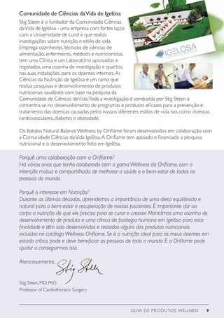 GUIA DE PRODUTOS WELLNESS 9
Porquê uma colaboração com a Oriflame?
Há vários anos que tenho colaborado com a gamaWellness da Oriflame, com a
intenção mútua e compartilhada de melhorar a saúde e o bem-estar de todas as
pessoas do mundo.
Porquê o interesse em Nutrição?
Durante as últimas décadas, aprendemos a importância de uma dieta equilibrada e
natural para o bem-estar e recuperação de nossos pacientes. É importante dar ao
corpo a nutrição de que ele precisa para se curar e crescer. Montámos uma cozinha de
desenvolvimento de produto e uma clínica de fisiologia humana em Igelösa para esta
finalidade e têm sido desenvolvidos e testados alguns dos produtos nutricionais
incluídos no catálogoWellness Oriflame. Se é a nutrição ideal para os meus doentes em
estado crítico, pode e deve beneficiar as pessoas de todo o mundo. E a Oriflame pode
ajudar a conseguirmos isto.
Atenciosamente,
Stig Steen, MD, PhD
Professor of Cardiothoracic Surgery
Stig Steen é o fundador da Comunidade Ciências
daVida de Igelösa - uma empresa com fortes laços
com a Universidade de Lund e que realiza
investigações sobre nutrição e estilo de vida.
Emprega cozinheiros, técnicos de ciências de
alimentação, enfermeiros, médicos e nutricionistas,
tem uma Clínica e um Laboratório aprovados e
registados, uma cozinha de investigação e quartos,
nas suas instalações, para os doentes internos.As
Ciências da Nutrição de Igelösa é um ramo que
realiza pesquisas e desenvolvimento de produtos
nutricionais saudáveis com base na pesquisa da
Comunidade de Ciências daVida.Toda a investigação é conduzida por Stig Steen e
concentra-se no desenvolvimento de programas e produtos eficazes para a prevenção e
tratamento das doenças causadas pelos nossos diferentes estilos de vida, tais como doenças
cardiovasculares, diabetes e obesidade.
Os Batidos Natural BalanceWellness by Oriflame foram desenvolvidos em colaboração com
a Comunidade Ciências daVida Igelösa.A Oriflame tem apoiado e financiado a pesquisa
nutricional e o desenvolvimento feito em Igelösa.
Comunidade de Ciências daVida de Igelösa
 