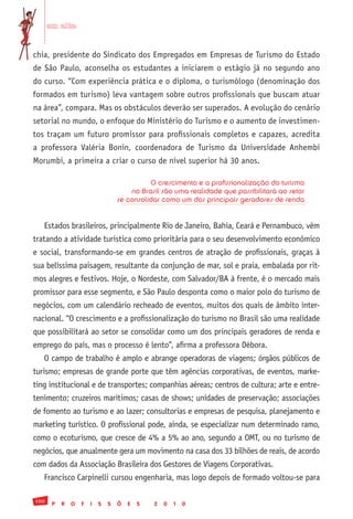 em alta


chia, presidente do Sindicato dos Empregados em Empresas de Turismo do Estado
de São Paulo, aconselha os estudantes a iniciarem o estágio já no segundo ano
do curso. “Com experiência prática e o diploma, o turismólogo (denominação dos
formados em turismo) leva vantagem sobre outros profissionais que buscam atuar
na área”, compara. Mas os obstáculos deverão ser superados. A evolução do cenário
setorial no mundo, o enfoque do Ministério do Turismo e o aumento de investimen-
tos traçam um futuro promissor para profissionais completos e capazes, acredita
a professora Valéria Bonin, coordenadora de Turismo da Universidade Anhembi
Morumbi, a primeira a criar o curso de nível superior há 30 anos.

                                             O crescimento e a profissionalização do turismo
                                       no Brasil são uma realidade que possibilitará ao setor
                                   se consolidar como um dos principais geradores de renda


   Estados brasileiros, principalmente Rio de Janeiro, Bahia, Ceará e Pernambuco, vêm
tratando a atividade turística como prioritária para o seu desenvolvimento econômico
e social, transformando-se em grandes centros de atração de profissionais, graças à
sua belíssima paisagem, resultante da conjunção de mar, sol e praia, embalada por rit-
mos alegres e festivos. Hoje, o Nordeste, com Salvador/BA à frente, é o mercado mais
promissor para esse segmento, e São Paulo desponta como o maior polo do turismo de
negócios, com um calendário recheado de eventos, muitos dos quais de âmbito inter-
nacional. “O crescimento e a profissionalização do turismo no Brasil são uma realidade
que possibilitará ao setor se consolidar como um dos principais geradores de renda e
emprego do país, mas o processo é lento”, afirma a professora Débora.
   O campo de trabalho é amplo e abrange operadoras de viagens; órgãos públicos de
turismo; empresas de grande porte que têm agências corporativas, de eventos, marke-
ting institucional e de transportes; companhias aéreas; centros de cultura; arte e entre-
tenimento; cruzeiros marítimos; casas de shows; unidades de preservação; associações
de fomento ao turismo e ao lazer; consultorias e empresas de pesquisa, planejamento e
marketing turístico. O profissional pode, ainda, se especializar num determinado ramo,
como o ecoturismo, que cresce de 4% a 5% ao ano, segundo a OMT, ou no turismo de
negócios, que anualmente gera um movimento na casa dos 33 bilhões de reais, de acordo
com dados da Associação Brasileira dos Gestores de Viagens Corporativas.
   Francisco Carpinelli cursou engenharia, mas logo depois de formado voltou-se para

100
       P   R   O   F   I   S   S   Õ   E   S   2   0   1   0
 
