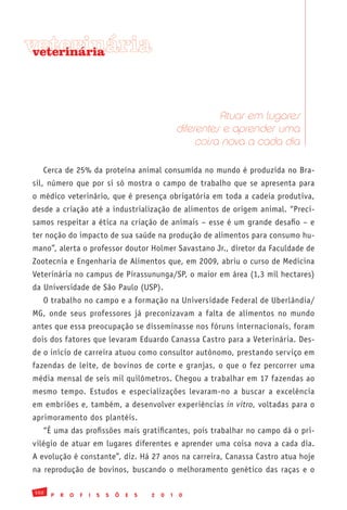 veterinária
 veterinária




                                                                    Atuar em lugares
                                                          diferentes e aprender uma
                                                               coisa nova a cada dia

   Cerca de 25% da proteína animal consumida no mundo é produzida no Bra-
sil, número que por si só mostra o campo de trabalho que se apresenta para
o médico veterinário, que é presença obrigatória em toda a cadeia produtiva,
desde a criação até a industrialização de alimentos de origem animal. “Preci-
samos respeitar a ética na criação de animais – esse é um grande desafio – e
ter noção do impacto de sua saúde na produção de alimentos para consumo hu-
mano”, alerta o professor doutor Holmer Savastano Jr., diretor da Faculdade de
Zootecnia e Engenharia de Alimentos que, em 2009, abriu o curso de Medicina
Veterinária no campus de Pirassununga/SP, o maior em área (1,3 mil hectares)
da Universidade de São Paulo (USP).
   O trabalho no campo e a formação na Universidade Federal de Uberlândia/
MG, onde seus professores já preconizavam a falta de alimentos no mundo
antes que essa preocupação se disseminasse nos fóruns internacionais, foram
dois dos fatores que levaram Eduardo Canassa Castro para a Veterinária. Des-
de o início de carreira atuou como consultor autônomo, prestando serviço em
fazendas de leite, de bovinos de corte e granjas, o que o fez percorrer uma
média mensal de seis mil quilômetros. Chegou a trabalhar em 17 fazendas ao
mesmo tempo. Estudos e especializações levaram-no a buscar a excelência
em embriões e, também, a desenvolver experiências in vitro, voltadas para o
aprimoramento dos plantéis.
   “É uma das profissões mais gratificantes, pois trabalhar no campo dá o pri-
vilégio de atuar em lugares diferentes e aprender uma coisa nova a cada dia.
A evolução é constante”, diz. Há 27 anos na carreira, Canassa Castro atua hoje
na reprodução de bovinos, buscando o melhoramento genético das raças e o

102
      P   R   O   F   I   S   S   Õ   E   S   2   0   1   0
 