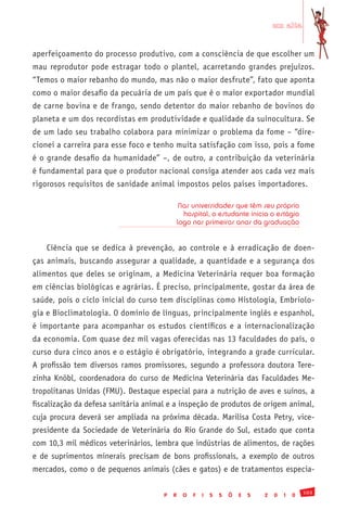 em alta


aperfeiçoamento do processo produtivo, com a consciência de que escolher um
mau reprodutor pode estragar todo o plantel, acarretando grandes prejuízos.
“Temos o maior rebanho do mundo, mas não o maior desfrute”, fato que aponta
como o maior desafio da pecuária de um país que é o maior exportador mundial
de carne bovina e de frango, sendo detentor do maior rebanho de bovinos do
planeta e um dos recordistas em produtividade e qualidade da suinocultura. Se
de um lado seu trabalho colabora para minimizar o problema da fome – “dire-
cionei a carreira para esse foco e tenho muita satisfação com isso, pois a fome
é o grande desafio da humanidade” –, de outro, a contribuição da veterinária
é fundamental para que o produtor nacional consiga atender aos cada vez mais
rigorosos requisitos de sanidade animal impostos pelos países importadores.

                                               Nas universidades que têm seu próprio
                                                hospital, o estudante inicia o estágio
                                              logo nos primeiros anos da graduação


    Ciência que se dedica à prevenção, ao controle e à erradicação de doen-
ças animais, buscando assegurar a qualidade, a quantidade e a segurança dos
alimentos que deles se originam, a Medicina Veterinária requer boa formação
em ciências biológicas e agrárias. É preciso, principalmente, gostar da área de
saúde, pois o ciclo inicial do curso tem disciplinas como Histologia, Embriolo-
gia e Bioclimatologia. O domínio de línguas, principalmente inglês e espanhol,
é importante para acompanhar os estudos científicos e a internacionalização
da economia. Com quase dez mil vagas oferecidas nas 13 faculdades do país, o
curso dura cinco anos e o estágio é obrigatório, integrando a grade curricular.
A profissão tem diversos ramos promissores, segundo a professora doutora Tere-
zinha Knöbl, coordenadora do curso de Medicina Veterinária das Faculdades Me-
tropolitanas Unidas (FMU). Destaque especial para a nutrição de aves e suínos, a
fiscalização da defesa sanitária animal e a inspeção de produtos de origem animal,
cuja procura deverá ser ampliada na próxima década. Marilisa Costa Petry, vice-
presidente da Sociedade de Veterinária do Rio Grande do Sul, estado que conta
com 10,3 mil médicos veterinários, lembra que indústrias de alimentos, de rações
e de suprimentos minerais precisam de bons profissionais, a exemplo de outros
mercados, como o de pequenos animais (cães e gatos) e de tratamentos especia-

                                                                                                103
                                      P   R     O   F   I   S   S   Õ   E   S   2   0   1   0
 