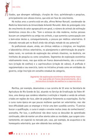 em alta


lizados, que abrangem radiologia, cirurgias de risco, quimioterapia e pesquisas,
principalmente com células-tronco, que está em fase de crescimento.
   Há muitos anos a carreira está em alta, afirma Neimar Roncati, coordenador de
Medicina Veterinária da Universidade Anhembi Morumbi. Além do prolongado ciclo
de crescimento do setor agropecuário em geral, o número de animais de estimação
domésticos cresce dia a dia. “Com o estresse da vida moderna, muitas pessoas
buscam um companheiro ou amigo nos animais, o que aumenta a preocupação com
o bem-estar destes e, consequentemente, a procura por médicos veterinários. O
chamado mercado pet no Brasil ainda não atingiu metade do seu potencial.”
   Os profissionais atuam, ainda, em clínicas médicas e cirúrgicas, em hospitais
e laboratórios clínicos veterinários, no planejamento e administração de proprie-
dades rurais, no controle de exploração dos animais silvestres, na docência, em
institutos de pesquisa ou como consultores. Segmentos de exploração econômica
relativamente novos, mas que estão em franco desenvolvimento, são a ovinocul-
tura (criação de ovelhas) e a caprinocultura (criação de cabras). A profissão é
regulamentada e seu exercício, tanto na iniciativa privada como em entidades do
governo, exige inscrição em conselho estadual da categoria.

                                   Segmentos de exploração econômica relativamente novos,
                                            mas que estão em franco desenvolvimento, são a
                                        ovinocultura (criação de ovelhas) e a caprinocultura


   Marilisa, por exemplo, desenvolveu a sua carreira de 32 anos na Secretaria de
Agricultura do Rio Grande do Sul, atuando no Serviço de Erradicação da Febre Af-
tosa, uma doença que condena rebanhos à extinção e impede a venda de animais
criados em regiões de risco, além de prejudicar fortemente as exportações. Ela fez
o curso numa época em que poucas mulheres queriam ser veterinárias, mas não
teve dificuldade para se empregar e iniciar uma bem sucedida carreira. “É preciso
buscar a qualificação, o curso é amplo e envolve muitas áreas do conhecimento”,
aconselha. Por isso, o profissional não deve nunca se descuidar do aprendizado
continuado, além de manter um olhar atento sobre as novidades, que surgem cons-
tantemente, em especial no mercado pet, caso, por exemplo, da acupuntura e da
homeopatia veterinária, que vêm obtendo boa aceitação.



104
       P   R   O   F   I   S   S    Õ   E   S   2   0   1   0
 