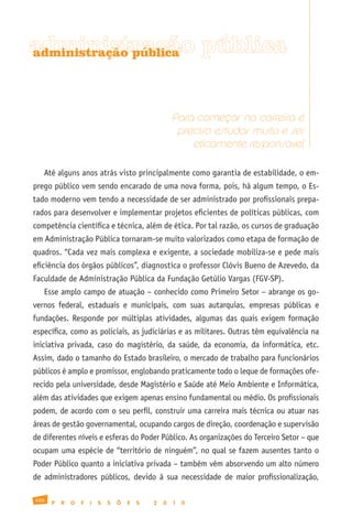 administração pública
administração pública




                                                      Para começar na carreira é
                                                       preciso estudar muito e ser
                                                          eticamente responsável

   Até alguns anos atrás visto principalmente como garantia de estabilidade, o em-
prego público vem sendo encarado de uma nova forma, pois, há algum tempo, o Es-
tado moderno vem tendo a necessidade de ser administrado por profissionais prepa-
rados para desenvolver e implementar projetos eficientes de políticas públicas, com
competência científica e técnica, além de ética. Por tal razão, os cursos de graduação
em Administração Pública tornaram-se muito valorizados como etapa de formação de
quadros. “Cada vez mais complexa e exigente, a sociedade mobiliza-se e pede mais
eficiência dos órgãos públicos”, diagnostica o professor Clóvis Bueno de Azevedo, da
Faculdade de Administração Pública da Fundação Getúlio Vargas (FGV-SP).
   Esse amplo campo de atuação – conhecido como Primeiro Setor – abrange os go-
vernos federal, estaduais e municipais, com suas autarquias, empresas públicas e
fundações. Responde por múltiplas atividades, algumas das quais exigem formação
específica, como as policiais, as judiciárias e as militares. Outras têm equivalência na
iniciativa privada, caso do magistério, da saúde, da economia, da informática, etc.
Assim, dado o tamanho do Estado brasileiro, o mercado de trabalho para funcionários
públicos é amplo e promissor, englobando praticamente todo o leque de formações ofe-
recido pela universidade, desde Magistério e Saúde até Meio Ambiente e Informática,
além das atividades que exigem apenas ensino fundamental ou médio. Os profissionais
podem, de acordo com o seu perfil, construir uma carreira mais técnica ou atuar nas
áreas de gestão governamental, ocupando cargos de direção, coordenação e supervisão
de diferentes níveis e esferas do Poder Público. As organizações do Terceiro Setor – que
ocupam uma espécie de “território de ninguém”, no qual se fazem ausentes tanto o
Poder Público quanto a iniciativa privada – também vêm absorvendo um alto número
de administradores públicos, devido à sua necessidade de maior profissionalização,

106
      P   R   O   F   I   S   S   Õ   E   S   2   0   1   0
 
