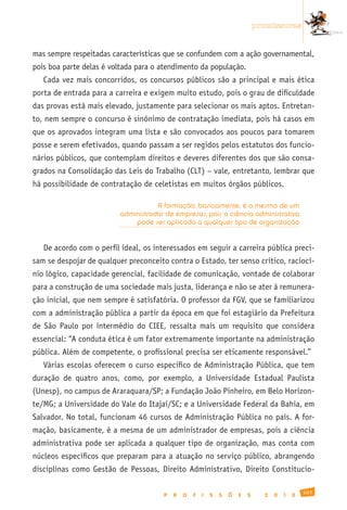 promissoras


mas sempre respeitadas características que se confundem com a ação governamental,
pois boa parte delas é voltada para o atendimento da população.
   Cada vez mais concorridos, os concursos públicos são a principal e mais ética
porta de entrada para a carreira e exigem muito estudo, pois o grau de dificuldade
das provas está mais elevado, justamente para selecionar os mais aptos. Entretan-
to, nem sempre o concurso é sinônimo de contratação imediata, pois há casos em
que os aprovados integram uma lista e são convocados aos poucos para tomarem
posse e serem efetivados, quando passam a ser regidos pelos estatutos dos funcio-
nários públicos, que contemplam direitos e deveres diferentes dos que são consa-
grados na Consolidação das Leis do Trabalho (CLT) – vale, entretanto, lembrar que
há possibilidade de contratação de celetistas em muitos órgãos públicos.

                                     A formação, basicamente, é a mesma de um
                          administrador de empresas, pois a ciência administrativa
                              pode ser aplicada a qualquer tipo de organização


   De acordo com o perfil ideal, os interessados em seguir a carreira pública preci-
sam se despojar de qualquer preconceito contra o Estado, ter senso crítico, raciocí-
nio lógico, capacidade gerencial, facilidade de comunicação, vontade de colaborar
para a construção de uma sociedade mais justa, liderança e não se ater à remunera-
ção inicial, que nem sempre é satisfatória. O professor da FGV, que se familiarizou
com a administração pública a partir da época em que foi estagiário da Prefeitura
de São Paulo por intermédio do CIEE, ressalta mais um requisito que considera
essencial: “A conduta ética é um fator extremamente importante na administração
pública. Além de competente, o profissional precisa ser eticamente responsável.”
   Várias escolas oferecem o curso específico de Administração Pública, que tem
duração de quatro anos, como, por exemplo, a Universidade Estadual Paulista
(Unesp), no campus de Araraquara/SP; a Fundação João Pinheiro, em Belo Horizon-
te/MG; a Universidade do Vale do Itajaí/SC; e a Universidade Federal da Bahia, em
Salvador. No total, funcionam 46 cursos de Administração Pública no país. A for-
mação, basicamente, é a mesma de um administrador de empresas, pois a ciência
administrativa pode ser aplicada a qualquer tipo de organização, mas conta com
núcleos específicos que preparam para a atuação no serviço público, abrangendo
disciplinas como Gestão de Pessoas, Direito Administrativo, Direito Constitucio-

                                                                                                 107
                                       P   R   O   F   I   S   S   Õ   E   S     2   0   1   0
 