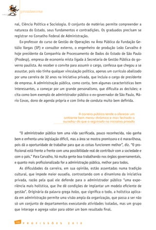 promissoras


nal, Ciência Política e Sociologia. O conjunto de matérias permite compreender a
natureza do Estado, seus fundamentos e contradições. Os graduados precisam se
registrar no Conselho Federal de Administração.
   Ex-professor do curso de Gestão de Operações na Área Pública da Fundação Ge-
túlio Vargas (SP) e consultor externo, o engenheiro de produção Leão Carvalho é
hoje presidente da Companhia de Processamento de Dados do Estado de São Paulo
(Prodesp), empresa de economia mista ligada à Secretaria de Gestão Pública do go-
verno paulista. Ao receber o convite para assumir o cargo, confessa que chegou a se
assustar, pois não tinha qualquer vinculação política, apenas um currículo abalizado
por uma carreira de 32 anos na iniciativa privada, que incluía o cargo de presidente
de empresa. A administração pública, como conta, tem algumas características bem
interessantes, a começar por um grande personalismo, que dificulta as decisões; e
cita como bom exemplo de administrador público o ex-governador de São Paulo, Má-
rio Covas, dono de agenda própria e com linha de conduta muito bem definida.


                                                         A carreira pública tende a oferecer um
                                               ambiente bem menos dinâmico e mais fechado a
                                               ousadias do que o registrado na iniciativa privada


   “O administrador público tem uma vida sacrificada, pouco reconhecida, não ganha
bem e enfrenta uma legislação difícil, mas a área se mostra promissora e é maravilhosa,
pois dá a oportunidade de trabalhar para que as coisas funcionem melhor”, diz. “O pro-
fissional está frente a frente com uma possibilidade real de contribuir com a sociedade e
com o país.” Para Carvalho, há muita gente boa trabalhando nos órgãos governamentais,
e quanto mais profissionalizada for a administração pública, melhor para todos.
   As dificuldades da carreira, em sua opinião, estão assentadas numa tradição
cultural, que impede maior ousadia, contrastando com o dinamismo da iniciativa
privada, razão pela qual ele defende para o administrador público “uma expe-
riência mais holística, que lhe dê condições de implantar um modelo eficiente de
gestão”. Originária da palavra grega holos, que significa o todo, a holística aplica-
da em administração permite uma visão ampla da organização, que passa a ser não
só um conjunto de departamentos executando atividades isoladas, mas um grupo
que interage e agrega valor para obter um bom resultado final.


108
       P   R   O   F   I   S   S   Õ   E   S      2   0   1   0
 