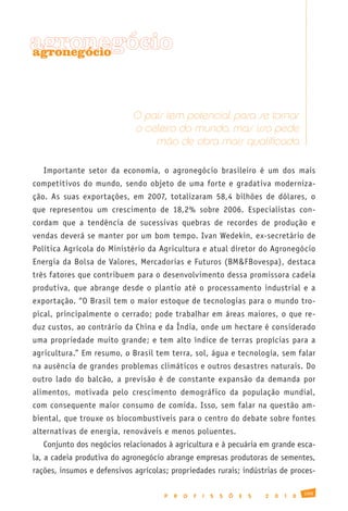 agronegócio
agronegócio




                             O país tem potencial para se tornar
                             o celeiro do mundo, mas isso pede
                                 mão de obra mais qualificada

   Importante setor da economia, o agronegócio brasileiro é um dos mais
competitivos do mundo, sendo objeto de uma forte e gradativa moderniza-
ção. As suas exportações, em 2007, totalizaram 58,4 bilhões de dólares, o
que representou um crescimento de 18,2% sobre 2006. Especialistas con-
cordam que a tendência de sucessivas quebras de recordes de produção e
vendas deverá se manter por um bom tempo. Ivan Wedekin, ex-secretário de
Política Agrícola do Ministério da Agricultura e atual diretor do Agronegócio
Energia da Bolsa de Valores, Mercadorias e Futuros (BM&FBovespa), destaca
três fatores que contribuem para o desenvolvimento dessa promissora cadeia
produtiva, que abrange desde o plantio até o processamento industrial e a
exportação. “O Brasil tem o maior estoque de tecnologias para o mundo tro-
pical, principalmente o cerrado; pode trabalhar em áreas maiores, o que re-
duz custos, ao contrário da China e da Índia, onde um hectare é considerado
uma propriedade muito grande; e tem alto índice de terras propícias para a
agricultura.” Em resumo, o Brasil tem terra, sol, água e tecnologia, sem falar
na ausência de grandes problemas climáticos e outros desastres naturais. Do
outro lado do balcão, a previsão é de constante expansão da demanda por
alimentos, motivada pelo crescimento demográfico da população mundial,
com consequente maior consumo de comida. Isso, sem falar na questão am-
biental, que trouxe os biocombustíveis para o centro do debate sobre fontes
alternativas de energia, renováveis e menos poluentes.
   Conjunto dos negócios relacionados à agricultura e à pecuária em grande esca-
la, a cadeia produtiva do agronegócio abrange empresas produtoras de sementes,
rações, insumos e defensivos agrícolas; propriedades rurais; indústrias de proces-

                                                                                              109
                                      P   R   O   F   I   S   S   Õ   E   S   2   0   1   0
 