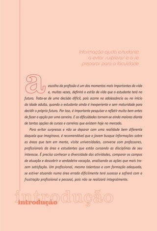 Informação ajuda estudante
                                             a evitar surpresas e a se
                                          preparar para a faculdade



                  escolha da profissão é um dos momentos mais importantes da vida
                  e, muitas vezes, definirá o estilo de vida que o estudante terá no
 futuro. Trata-se de uma decisão difícil, pois ocorre na adolescência ou no início
 da idade adulta, quando o estudante ainda é inexperiente e sem maturidade para
 decidir o próprio futuro. Por isso, é importante pesquisar e refletir muito bem antes
 de fazer a opção por uma carreira. E as dificuldades tornam-se ainda maiores diante
 de tantas opções de cursos e carreiras que existem hoje no mercado.
    Para evitar surpresas e não se deparar com uma realidade bem diferente
 daquela que imaginava, é recomendável que o jovem busque informações sobre
 as áreas que tem em mente, visite universidades, converse com professores,
 profissionais da área e estudantes que estão cursando as disciplinas de seu
 interesse. É preciso conhecer a diversidade das atividades, comparar os campos
 de atuação e descobrir a verdadeira vocação, analisando as ações que mais tra-
 zem satisfação. Um profissional, mesmo talentoso e com formação adequada,
 se estiver atuando numa área errada dificilmente terá sucesso e sofrerá com a
 frustração profissional e pessoal, pois não se realizará integralmente.




introdução
 