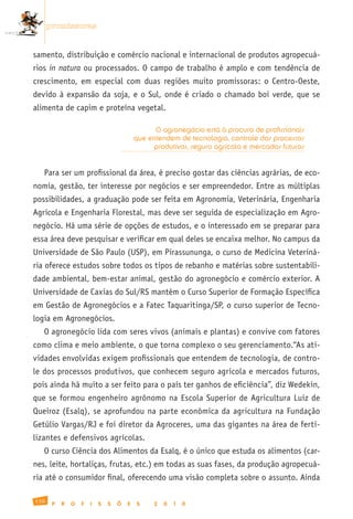 promissoras


samento, distribuição e comércio nacional e internacional de produtos agropecuá-
rios in natura ou processados. O campo de trabalho é amplo e com tendência de
crescimento, em especial com duas regiões muito promissoras: o Centro-Oeste,
devido à expansão da soja, e o Sul, onde é criado o chamado boi verde, que se
alimenta de capim e proteína vegetal.

                                                 O agronegócio está à procura de profissionais
                                           que entendem de tecnologia, controle dos processos
                                                produtivos, seguro agrícola e mercados futuros


   Para ser um profissional da área, é preciso gostar das ciências agrárias, de eco-
nomia, gestão, ter interesse por negócios e ser empreendedor. Entre as múltiplas
possibilidades, a graduação pode ser feita em Agronomia, Veterinária, Engenharia
Agrícola e Engenharia Florestal, mas deve ser seguida de especialização em Agro-
negócio. Há uma série de opções de estudos, e o interessado em se preparar para
essa área deve pesquisar e verificar em qual deles se encaixa melhor. No campus da
Universidade de São Paulo (USP), em Pirassununga, o curso de Medicina Veteriná-
ria oferece estudos sobre todos os tipos de rebanho e matérias sobre sustentabili-
dade ambiental, bem-estar animal, gestão do agronegócio e comércio exterior. A
Universidade de Caxias do Sul/RS mantém o Curso Superior de Formação Específica
em Gestão de Agronegócios e a Fatec Taquaritinga/SP, o curso superior de Tecno-
logia em Agronegócios.
   O agronegócio lida com seres vivos (animais e plantas) e convive com fatores
como clima e meio ambiente, o que torna complexo o seu gerenciamento.“As ati-
vidades envolvidas exigem profissionais que entendem de tecnologia, de contro-
le dos processos produtivos, que conhecem seguro agrícola e mercados futuros,
pois ainda há muito a ser feito para o país ter ganhos de eficiência”, diz Wedekin,
que se formou engenheiro agrônomo na Escola Superior de Agricultura Luiz de
Queiroz (Esalq), se aprofundou na parte econômica da agricultura na Fundação
Getúlio Vargas/RJ e foi diretor da Agroceres, uma das gigantes na área de ferti-
lizantes e defensivos agrícolas.
   O curso Ciência dos Alimentos da Esalq, é o único que estuda os alimentos (car-
nes, leite, hortaliças, frutas, etc.) em todas as suas fases, da produção agropecuá-
ria até o consumidor final, oferecendo uma visão completa sobre o assunto. Ainda

110
       P   R   O   F   I   S   S   Õ   E   S     2   0   1   0
 