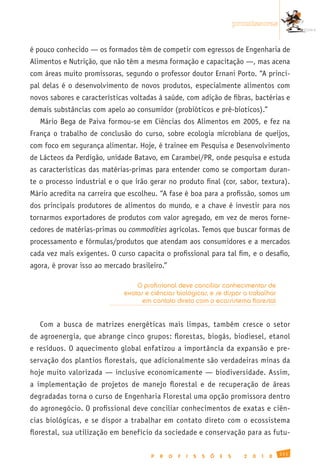 promissoras


é pouco conhecido — os formados têm de competir com egressos de Engenharia de
Alimentos e Nutrição, que não têm a mesma formação e capacitação —, mas acena
com áreas muito promissoras, segundo o professor doutor Ernani Porto. “A princi-
pal delas é o desenvolvimento de novos produtos, especialmente alimentos com
novos sabores e características voltadas à saúde, com adição de fibras, bactérias e
demais substâncias com apelo ao consumidor (probióticos e pré-bioticos).”
   Mário Bega de Paiva formou-se em Ciências dos Alimentos em 2005, e fez na
França o trabalho de conclusão do curso, sobre ecologia microbiana de queijos,
com foco em segurança alimentar. Hoje, é trainee em Pesquisa e Desenvolvimento
de Lácteos da Perdigão, unidade Batavo, em Carambeí/PR, onde pesquisa e estuda
as características das matérias-primas para entender como se comportam duran-
te o processo industrial e o que irão gerar no produto final (cor, sabor, textura).
Mário acredita na carreira que escolheu. “A fase é boa para a profissão, somos um
dos principais produtores de alimentos do mundo, e a chave é investir para nos
tornarmos exportadores de produtos com valor agregado, em vez de meros forne-
cedores de matérias-primas ou commodities agrícolas. Temos que buscar formas de
processamento e fórmulas/produtos que atendam aos consumidores e a mercados
cada vez mais exigentes. O curso capacita o profissional para tal fim, e o desafio,
agora, é provar isso ao mercado brasileiro.”

                                  O profissional deve conciliar conhecimentos de
                              exatas e ciências biológicas, e se dispor a trabalhar
                                    em contato direto com o ecossistema florestal


   Com a busca de matrizes energéticas mais limpas, também cresce o setor
de agroenergia, que abrange cinco grupos: florestas, biogás, biodiesel, etanol
e resíduos. O aquecimento global enfatizou a importância da expansão e pre-
servação dos plantios florestais, que adicionalmente são verdadeiras minas da
hoje muito valorizada — inclusive economicamente — biodiversidade. Assim,
a implementação de projetos de manejo florestal e de recuperação de áreas
degradadas torna o curso de Engenharia Florestal uma opção promissora dentro
do agronegócio. O profissional deve conciliar conhecimentos de exatas e ciên-
cias biológicas, e se dispor a trabalhar em contato direto com o ecossistema
florestal, sua utilização em benefício da sociedade e conservação para as futu-

                                                                                                 111
                                       P   R   O   F   I   S   S   Õ   E   S     2   0   1   0
 