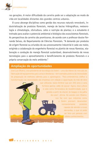 promissoras


ras gerações. A maior dificuldade da carreira pode ser a adaptação ao modo de
vida em localidades distantes dos grandes centros urbanos.
   O curso abrange disciplinas como gestão dos recursos naturais renováveis, in-
dustrialização de produtos florestais, manejo de bacias hidrográficas, meteoro-
logia e climatologia, silvicultura, solos e nutrição de plantas; e o estudante é
treinado para avaliar o potencial ambiental e biológico dos ecossistemas florestais.
As perspectivas da carreira são promissoras, de acordo com o professor doutor Fer-
nando Seixas, do Departamento de Ciências Florestais. “A demanda por produtos
de origem florestal ou oriundos do seu processamento industrial é cada vez maior,
exigindo a colaboração do engenheiro florestal no plantio de novas florestas, ela-
boração e condução do manejo florestal sustentável, desenvolvimento de novas
tecnologias para o aproveitamento e beneficiamento de produtos florestais e a
própria conservação do meio ambiente.”

 Ampliação de oportunidades
 José	Luiz	Olivério,	vice-presidente	de	tecnologia	da	Dedini	–	uma	das	líderes	do	mercado	de	
 fabricação	de	equipamentos	para	usinas	e	destilarias	–	tem	exemplos	práticos	da	necessidade	
 de	 preparação	 de	 melhores	 talentos	 para	 o	 agronegócio.	 “Para	 entendermos	 melhor	 a	
 transformação	nas	necessidades	das	empresas	com	relação	à	capacitação	da	mão	de	obra	
                                               que	 utilizarão,	 basta	 lembrar	 que	 por	 200	 anos	 a	 cana	
                                                 fornecia	apenas	caldo	de	açúcar.	Agora,	essa	cultura	
                                                  é	 vista	 como	 fornecedora	 de	 bioeletricidade,	 que	 é	
                                                          gerada	a	partir	do	etanol,	do	bagaço	e	da	palha	
                                                                da	 cana”,	 afirma.	 De	 acordo	 com	 Olivério,	
                                                                      isso	 faz	 com	 que	 indústrias	 como	
                                                                          a	 Dedini	 precisem	 desenvolver	
                                                                              constantemente	        produtos	
                                                                                 capazes	de	atender	a	novas	
                                                                                 demandas,	 o	 que	 só	 pode	
                                                                                 ser	 feito	 por	 pessoas	 com	
                                                                                  sólidos	conhecimentos.	




112
       P   R   O   F   I   S   S   Õ   E   S      2   0     1   0
 