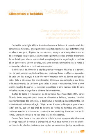 alimentos e bebidas
alimentos e bebidas




                                  Comer e beber bem deixou de
                                     ser um prazer para poucos
                                     e abriu campo de trabalho

   Conhecida pela sigla A&B, a área de Alimentos e Bebidas é uma das mais im-
portantes da hotelaria, principalmente nos estabelecimentos que ostentam cinco
estrelas e, em geral, dispõem de restaurantes, espaços para banquetes e centros
de convenções e exposições. Sua atividade e performance são grandes diferenciais
de um hotel, pois ela é a responsável pelo planejamento, organização e controle
de um serviço que, se bem dirigido, gera uma receita significativa para o hotel, o
restaurante, o bufê ou o centro de convenções.
   O profissional de alimentos e bebidas precisa conhecer o histórico e as tendên-
cias da gastronomia; a estrutura física das cozinhas, bares e salões; as operações
de cada um dos espaços e atuar de modo integrado com as demais equipes do
hotel. Cabe a ele cuidar dos procedimentos técnicos e operacionais, o que inclui
o desenvolvimento de cardápios para todas as áreas – restaurantes, bares e room
service (serviço de quarto) –, controlar a qualidade e gerir custos e mão de obra,
inclusive a extra, e organizar o sistema de fornecedores.
   Diretor de bares e restaurantes do Renaissance São Paulo Hotel (SP), Carlos
Eduardo Netto responde pelas áreas de alimentos e bebidas, eventos, cozinha,
steweard (limpeza dos alimentos) e desenvolve o marketing dos restaurantes com
o apoio do setor de comunicação. “Hoje, a área é macro e dá suporte para o hotel
todo”, diz ele, que tem dez anos de carreira, se formou na Austrália em adminis-
tração de eventos e restaurantes com ênfase em marketing, trabalhou nos hotéis
Hilton, Sheraton e Hyatt e há três anos está no Renaissance.
   Como o fator humano tem peso alto na hotelaria, uma vez que o atendimento e
o serviço fidelizam o cliente, o profissional de A&B deve manter o foco no desen-
volvimento de talentos, treinando sua equipe para crescerem juntos na profissão.

                                                                                              113
                                      P   R   O   F   I   S   S   Õ   E   S   2   0   1   0
 