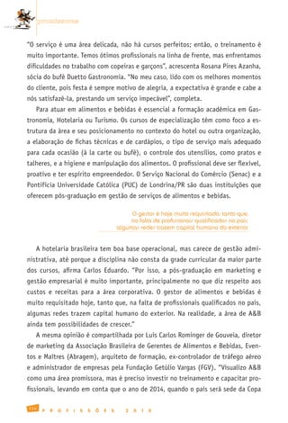 promissoras


“O serviço é uma área delicada, não há cursos perfeitos; então, o treinamento é
muito importante. Temos ótimos profissionais na linha de frente, mas enfrentamos
dificuldades no trabalho com copeiras e garçons”, acrescenta Rosana Pires Azanha,
sócia do bufê Duetto Gastronomia. “No meu caso, lido com os melhores momentos
do cliente, pois festa é sempre motivo de alegria, a expectativa é grande e cabe a
nós satisfazê-la, prestando um serviço impecável”, completa.
   Para atuar em alimentos e bebidas é essencial a formação acadêmica em Gas-
tronomia, Hotelaria ou Turismo. Os cursos de especialização têm como foco a es-
trutura da área e seu posicionamento no contexto do hotel ou outra organização,
a elaboração de fichas técnicas e de cardápios, o tipo de serviço mais adequado
para cada ocasião (à la carte ou bufê), o controle dos utensílios, como pratos e
talheres, e a higiene e manipulação dos alimentos. O profissional deve ser flexível,
proativo e ter espírito empreendedor. O Serviço Nacional do Comércio (Senac) e a
Pontifícia Universidade Católica (PUC) de Londrina/PR são duas instituições que
oferecem pós-graduação em gestão de serviços de alimentos e bebidas.

                                                    O gestor é hoje muito requisitado, tanto que,
                                                    na falta de profissionais qualificados no país,
                                               algumas redes trazem capital humano do exterior


   A hotelaria brasileira tem boa base operacional, mas carece de gestão admi-
nistrativa, até porque a disciplina não consta da grade curricular da maior parte
dos cursos, afirma Carlos Eduardo. “Por isso, a pós-graduação em marketing e
gestão empresarial é muito importante, principalmente no que diz respeito aos
custos e receitas para a área corporativa. O gestor de alimentos e bebidas é
muito requisitado hoje, tanto que, na falta de profissionais qualificados no país,
algumas redes trazem capital humano do exterior. Na realidade, a área de A&B
ainda tem possibilidades de crescer.”
   A mesma opinião é compartilhada por Luis Carlos Rominger de Gouveia, diretor
de marketing da Associação Brasileira de Gerentes de Alimentos e Bebidas, Even-
tos e Maîtres (Abragem), arquiteto de formação, ex-controlador de tráfego aéreo
e administrador de empresas pela Fundação Getúlio Vargas (FGV). “Visualizo A&B
como uma área promissora, mas é preciso investir no treinamento e capacitar pro-
fissionais, levando em conta que o ano de 2014, quando o país será sede da Copa

114
       P   R   O   F   I   S   S   Õ   E   S      2   0   1   0
 