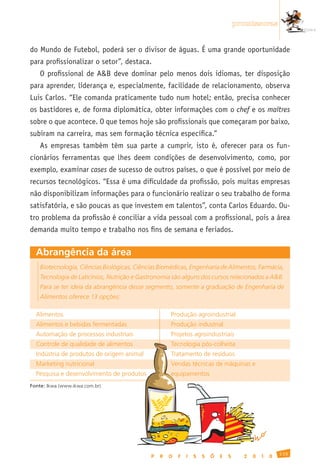 promissoras


do Mundo de Futebol, poderá ser o divisor de águas. É uma grande oportunidade
para profissionalizar o setor”, destaca.
    O profissional de A&B deve dominar pelo menos dois idiomas, ter disposição
para aprender, liderança e, especialmente, facilidade de relacionamento, observa
Luis Carlos. “Ele comanda praticamente tudo num hotel; então, precisa conhecer
os bastidores e, de forma diplomática, obter informações com o chef e os maîtres
sobre o que acontece. O que temos hoje são profissionais que começaram por baixo,
subiram na carreira, mas sem formação técnica específica.”
    As empresas também têm sua parte a cumprir, isto é, oferecer para os fun-
cionários ferramentas que lhes deem condições de desenvolvimento, como, por
exemplo, examinar cases de sucesso de outros países, o que é possível por meio de
recursos tecnológicos. “Essa é uma dificuldade da profissão, pois muitas empresas
não disponibilizam informações para o funcionário realizar o seu trabalho de forma
satisfatória, e são poucas as que investem em talentos”, conta Carlos Eduardo. Ou-
tro problema da profissão é conciliar a vida pessoal com a profissional, pois a área
demanda muito tempo e trabalho nos fins de semana e feriados.


  Abrangência da área
    Biotecnologia, Ciências Biológicas, Ciências Biomédicas, Engenharia de Alimentos, Farmácia,
    Tecnologia de Laticínios, Nutrição e Gastronomia são alguns dos cursos relacionados a A&B.
    Para se ter ideia da abrangência desse segmento, somente a graduação de Engenharia de
    Alimentos oferece 13 opções:

  Alimentos                                          Produção	agroindustrial
  Alimentos	e	bebidas	fermentadas                    Produção	industrial
  Automação	de	processos	industriais                 Projetos	agroindustriais
  Controle	de	qualidade	de	alimentos                 Tecnologia	pós-colheita
  Indústria	de	produtos	de	origem	animal             Tratamento	de	resíduos
  Marketing	nutricional                              Vendas	técnicas	de	máquinas	e	
  Pesquisa	e	desenvolvimento	de	produtos             equipamentos
Fonte:	Ikwa	(www.ikwa.com.br)




                                                                                                       115
                                             P   R   O   F   I   S   S   Õ   E   S     2   0   1   0
 