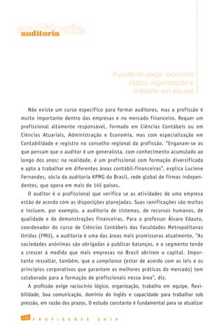 auditoria
auditoria




                                                          A profissão exige raciocínio
                                                               lógico, organização e
                                                                  trabalho em equipe

   Não existe um curso específico para formar auditores, mas a profissão é
muito importante dentro das empresas e no mercado financeiro. Requer um
profissional altamente responsável, formado em Ciências Contábeis ou em
Ciências Atuariais, Administração e Economia, mas com especialização em
Contabilidade e registro no conselho regional da profissão. “Enganam-se os
que pensam que o auditor é um generalista, com conhecimento acumulado ao
longo dos anos; na realidade, é um profissional com formação diversificada
e apto a trabalhar em diferentes áreas contábil-financeiras”, explica Luciene
Fernandes, sócia da auditoria KPMG do Brasil, rede global de firmas indepen-
dentes, que opera em mais de 145 países.
   O auditor é o profissional que verifica se as atividades de uma empresa
estão de acordo com as disposições planejadas. Suas ramificações são muitas
e incluem, por exemplo, a auditoria de sistemas, de recursos humanos, de
qualidade e de demonstrações financeiras. Para o professor Álvaro Edauto,
coordenador do curso de Ciências Contábeis das Faculdades Metropolitanas
Unidas (FMU), a auditoria é uma das áreas mais promissoras atualmente. “As
sociedades anônimas são obrigadas a publicar balanços, e o segmento tende
a crescer à medida que mais empresas no Brasil abrirem o capital. Impor-
tante ressaltar, também, que a compliance (estar de acordo com as leis e os
princípios corporativos que garantem as melhores práticas do mercado) tem
colaborado para a formação de profissionais nessa área”, diz.
   A profissão exige raciocínio lógico, organização, trabalho em equipe, flexi-
bilidade, boa comunicação, domínio do inglês e capacidade para trabalhar sob
pressão, em razão dos prazos. O estudo constante é fundamental para se atualizar

116
      P   R   O   F   I   S   S   Õ   E   S   2   0   1    0
 