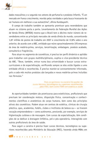 promissoras


dados masculinos; e a segunda nos setores de perfumaria e produtos infantis. “É um
mercado em franco crescimento, movido pelas novidades e pela busca incessante do
ser humano em melhorar a sua autoestima”, afirma Kurebayashi.
   O campo de trabalho também se apresenta promissor para revendedores que
atuam no sistema porta a porta. Levantamento da Federação Mundial das Ações
de Venda Direta (WFDSA) mostra que o Brasil tem o décimo maior número de re-
vendedores entre os principais mercados de venda direta do mundo, concentrando
1,87 milhão de postos de trabalho em 2007 e crescimento de 17,8% sobre o ano
anterior, de acordo com a ABC, entidade que reúne aproximadamente 370 empresas
da área de matéria-prima, serviços, terceirização, embalagem, produto acabado,
consultoria e fragrâncias.
   Para atuar no segmento de cosméticos, é preciso ter perfil dinâmico e aptidão
para trabalhar com grupos multidisciplinares, explica o vice-presidente técnico
da ABC. “Deve, também, entrar numa boa universidade e buscar cursos extra-
curriculares e de especialização, verificando sempre se eles estão ligados a uma
entidade oficial e reconhecida. É preciso manter-se constantemente informado,
pois a cada mês muitos produtos são lançados e novas matérias-primas incluídas
nas fórmulas.”

                                                Para se aprimorar na carreira há opções de
                                   cursos técnicos, tecnológicos ou superiores reconhecidos
                                           pelo MEC, bem como MBAs em estética e saúde


   As oportunidades também são promissoras para esteticistas, profissionais que
precisam ter coordenação motora, disposição física, concentração e conheci-
mentos científicos e anatômicos do corpo humano, bem como dos princípios
ativos dos cosméticos. Podem atuar em centros de estética, clínicas de cirurgia
plástica, spas, academias, hotéis, clubes e institutos de beleza ou— se tiverem
vocação empreendedora— como autônomos, prestando, por exemplo, serviços de
higienização cutânea e de massagem. Com cursos de especialização, têm condi-
ções de se dedicar à drenagem linfática, pré e pós-operatória, interagindo com
outros profissionais da área de saúde.
   Para seguir a carreira é preciso fazer cursos técnicos, tecnológicos ou supe-
riores reconhecidos pelo Ministério da Educação (MEC), havendo ainda MBAs em

120
       P   R   O   F   I   S   S   Õ   E   S   2   0   1   0
 