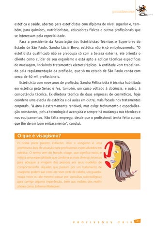 promissoras


estética e saúde, abertos para esteticistas com diploma de nível superior e, tam-
bém, para químicos, nutricionistas, educadores físicos e outros profissionais que
se interessam pela especialidade.
   Para a presidente da Associação dos Esteticistas Técnicos e Superiores do
Estado de São Paulo, Sandra Lúcia Bovo, estética não é só embelezamento. “O
esteticista qualificado não se preocupa só com a beleza externa, ele orienta o
cliente como cuidar de seu organismo e está apto a aplicar técnicas específicas
de massagem, incluindo tratamentos eletroterápicos. A entidade vem trabalhan-
do pela regulamentação da profissão, que só no estado de São Paulo conta com
cerca de 50 mil profissionais.
   Esteticista com nove anos de profissão, Sandra Pellicciotta é técnica habilitada
em estética pelo Senac e fez, também, um curso voltado à docência, e outro, à
competência técnica. Ex-diretora técnica de duas empresas de cosméticos, hoje
coordena uma escola de estética e dá aulas em outra, mais focada nos tratamentos
corporais. “A área é extremamente rentável, mas exige treinamento e especializa-
ção constantes, pois a tecnologia é avançada e sempre há mudanças nas técnicas e
nos equipamentos. Não falta emprego, desde que o profissional tenha feito cursos
que lhe deram bom embasamento”, conclui.


 O que é visagismo?
 O	 nome	 pode	 parecer	 estranho,	 mas	 o	 visagismo	 é	 uma	
 promissora	área	de	atuação	para	profissionais	especializados	em	
 estética.	O	termo	vem	do	francês	visage,	que	significa	rosto,	e	
 retrata	uma	especialidade	que	combina	as	mais	diversas	técnicas	
 para	 adequar	 a	 imagem	 das	 pessoas	 aos	 seus	 modelos	 de	
 comportamento.	 Aqueles	 que	 passam	 por	 um	 tratamento	 de	
 visagismo	podem	sair	com	um	novo	corte	de	cabelo,	um	guarda-
 roupa	 novo	 ou	 até	 mesmo	 passar	 por	 consultas	 odontológicas	
 para	 corrigir	 alguma	 imperfeição,	 bem	 aos	 moldes	 dos	 reality
 shows	como	Extreme Makeover.




                                                                                                        121
                                              P   R   O   F   I   S   S   Õ   E   S     2   0   1   0
 
