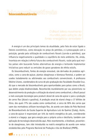 biocombustíveis
biocombustíveis




                                                          O Brasil lidera movimento
                                                          mundial pela adoção de
                                                      fontes energéticas renováveis

   A energia é um dos principais temas da atualidade, pelo fato de estar ligada a
fatores econômicos, como elevação no preço do petróleo, e à preocupação com a
poluição, gerada pela utilização de combustíveis fósseis (carvão e petróleo), que
influencia negativamente a qualidade e o equilíbrio do meio ambiente. Há, ainda,
incerteza em relação à oferta futura dos combustíveis fósseis, razão pela qual mui-
tos países vêm buscando fontes alternativas de energia e tentando implementar
iniciativas para reduzir as emissões de gases geradores de efeito estufa.
   Os biocombustíveis, fontes de energia renovável, são derivados de produtos agrí-
colas, como a cana-de-açúcar, plantas oleaginosas e biomassa florestal, e podem ser
usados isoladamente ou adicionados aos combustíveis convencionais. A professora
Edlaine Linares, coordenadora do curso de pós-graduação das Faculdades Oswaldo Cruz,
diz que o mercado de biocombustíveis gera oportunidades para países como o Brasil,
que detêm ampla biodiversidade. Reconhecido mundialmente por seu pioneirismo no
desenvolvimento da produção e utilização do etanol como combustível, o Brasil possui
a mais avançada tecnologia para produzir álcool de cana-de-açúcar e para a produção
de carros flex (álcool e gasolina). A produção anual de etanol chega a 17 bilhões de
litros, dos quais 77% são usados como combustível, e cerca de 90% dos carros que
saem das montadoras utilizam tecnologia flex, de acordo com dados do Polo Nacional
de Biocombustíveis da Escola Superior de Agricultura Luiz de Queiroz (Esalq). Assim,
a cana-de-açúcar é responsável por 14% da matriz energética do país, considerando
o etanol e o bagaço, que gera energia para a própria usina e destilaria, também com
aplicação de tecnologia desenvolvida aqui. Mais recentemente, o biodiesel, provenien-
te de oleoginosas, tem sido introduzido na matriz energética de acordo com metas
estabelecidas pelo Programa Nacional de Produção e Uso de Biodiesel (PNPB).

122
      P   R   O   F   I   S   S   Õ   E   S   2   0    1   0
 