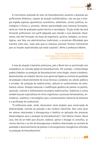 promissoras


   O crescimento acelerado do setor de biocombustíveis aumenta a demanda por
profissionais dinâmicos, capazes de atuação multidisciplinar, uma vez que a ener-
gia engloba aspectos agronômicos, econômicos, ambientais, sociais, políticos, es-
tratégicos e físicos e, portanto, oferece oportunidades para inúmeras formações,
tanto em nível de graduação quanto técnico e tecnológico. “O país ainda não está
formando profissionais com perfil adequado para atender a essa demanda. Atual-
mente, eles têm formação nas áreas de engenharia, química, biológica, ou tecno-
lógicas, sem falar nas administrativas tradicionais, e encontram dificuldade para
transitar entre elas, razão pela qual as empresas precisam fornecer treinamento
para as funções especializadas que estão surgindo”, afirma a professora Edlaine.

                                                Há procura por especialistas em
                                      microorganismos e processos fermentativos,
                                           enzimáticos, analíticos e tecnológicos


   A área de atuação é bastante promissora, pois o Brasil tem se posicionado com
competência no mercado global de biocombustíveis. Por exemplo, o biotecnólogo
poderá trabalhar na produção de biocombustíveis como biogás, etanol e biodiesel,
desenvolvendo um trabalho técnico e/ou gerencial ligado ao controle da qualidade
de produção e desenvolvimento de novas técnicas e produtos nos setores públicos
e privados. Na produção de matéria-prima, aplicará os conhecimentos de meta-
bolismo celular, biologia molecular e modificação genética de plantas no plantio,
aquisição, controle e melhoramento da própria matéria-prima. Indústrias e usinas
também buscam especialistas em micro-organismos e processos fermentativos, en-
zimáticos, analíticos e tecnológicos para o processamento industrial da biomassa
e a purificação do combustível.
   “O profissional pode, ainda, desenvolver novos projetos para conservação da
biodiversidade, controle da poluição e dos resíduos industriais, bem como atuar
em setores relacionados à biossegurança e bioética na aplicação dos processos
biotecnológicos para a produção de biocombustíveis”, lista Edlaine Linares. Nesse
caso, tem de ser hábil para discutir, elaborar, aplicar e divulgar os conceitos, as
normas técnicas e as leis de biossegurança e bioética relacionados ao controle de
qualidade e desenvolvimento de plantas e microorganismos transgênicos utilizados
na produção de biocombustíveis.

                                                                                                123
                                      P   R   O   F   I   S   S   Õ   E   S     2   0   1   0
 