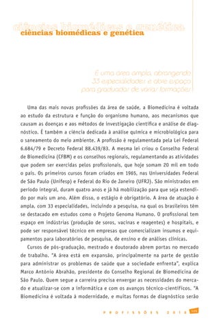biomédicas e genética
ciênciasbiomédicas e genética
 ciências




                               É uma área ampla, abrangendo
                              33 especialidades, e abre espaço
                           para graduados de várias formações

    Uma das mais novas profissões da área de saúde, a Biomedicina é voltada
 ao estudo da estrutura e função do organismo humano, aos mecanismos que
 causam as doenças e aos métodos de investigação científica e análise de diag-
 nóstico. É também a ciência dedicada à análise química e microbiológica para
 o saneamento do meio ambiente. A profissão é regulamentada pela Lei Federal
 6.684/79 e Decreto Federal 88.439/83. A mesma lei criou o Conselho Federal
 de Biomedicina (CFBM) e os conselhos regionais, regulamentando as atividades
 que podem ser exercidas pelos profissionais, que hoje somam 20 mil em todo
 o país. Os primeiros cursos foram criados em 1965, nas Universidades Federal
 de São Paulo (Unifesp) e Federal do Rio de Janeiro (UFRJ). São ministrados em
 período integral, duram quatro anos e já há mobilização para que seja estendi-
 do por mais um ano. Além disso, o estágio é obrigatório. A área de atuação é
 ampla, com 33 especialidades, incluindo a pesquisa, na qual os brasileiros têm
 se destacado em estudos como o Projeto Genoma Humano. O profissional tem
 espaço em indústrias (produção de soros, vacinas e reagentes) e hospitais, e
 pode ser responsável técnico em empresas que comercializam insumos e equi-
 pamentos para laboratórios de pesquisa, de ensino e de análises clínicas.
    Cursos de pós-graduação, mestrado e doutorado abrem portas no mercado
 de trabalho. “A área está em expansão, principalmente na parte de gestão
 para administrar os problemas de saúde que a sociedade enfrenta”, explica
 Marco Antônio Abrahão, presidente do Conselho Regional de Biomedicina de
 São Paulo. Quem segue a carreira precisa enxergar as necessidades do merca-
 do e atualizar-se com a informática e com os avanços técnico-científicos. “A
 Biomedicina é voltada à modernidade, e muitas formas de diagnóstico serão

                                                                                             125
                                     P   R   O   F   I   S   S   Õ   E   S   2   0   1   0
 